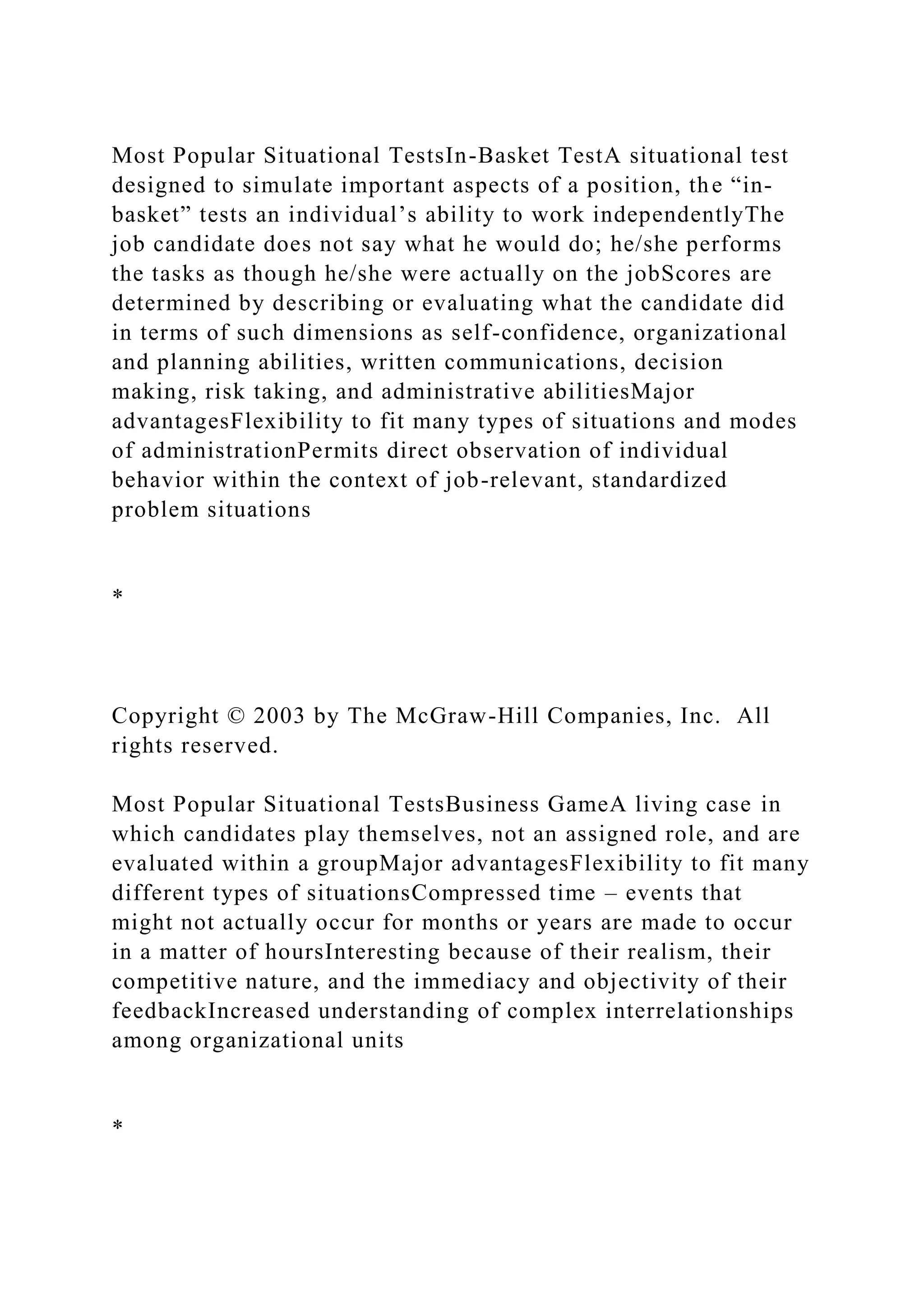 Most Popular Situational TestsIn-Basket TestA situational test
designed to simulate important aspects of a position, the “in-
basket” tests an individual’s ability to work independentlyThe
job candidate does not say what he would do; he/she performs
the tasks as though he/she were actually on the jobScores are
determined by describing or evaluating what the candidate did
in terms of such dimensions as self-confidence, organizational
and planning abilities, written communications, decision
making, risk taking, and administrative abilitiesMajor
advantagesFlexibility to fit many types of situations and modes
of administrationPermits direct observation of individual
behavior within the context of job-relevant, standardized
problem situations
*
Copyright © 2003 by The McGraw-Hill Companies, Inc. All
rights reserved.
Most Popular Situational TestsBusiness GameA living case in
which candidates play themselves, not an assigned role, and are
evaluated within a groupMajor advantagesFlexibility to fit many
different types of situationsCompressed time – events that
might not actually occur for months or years are made to occur
in a matter of hoursInteresting because of their realism, their
competitive nature, and the immediacy and objectivity of their
feedbackIncreased understanding of complex interrelationships
among organizational units
*
 
