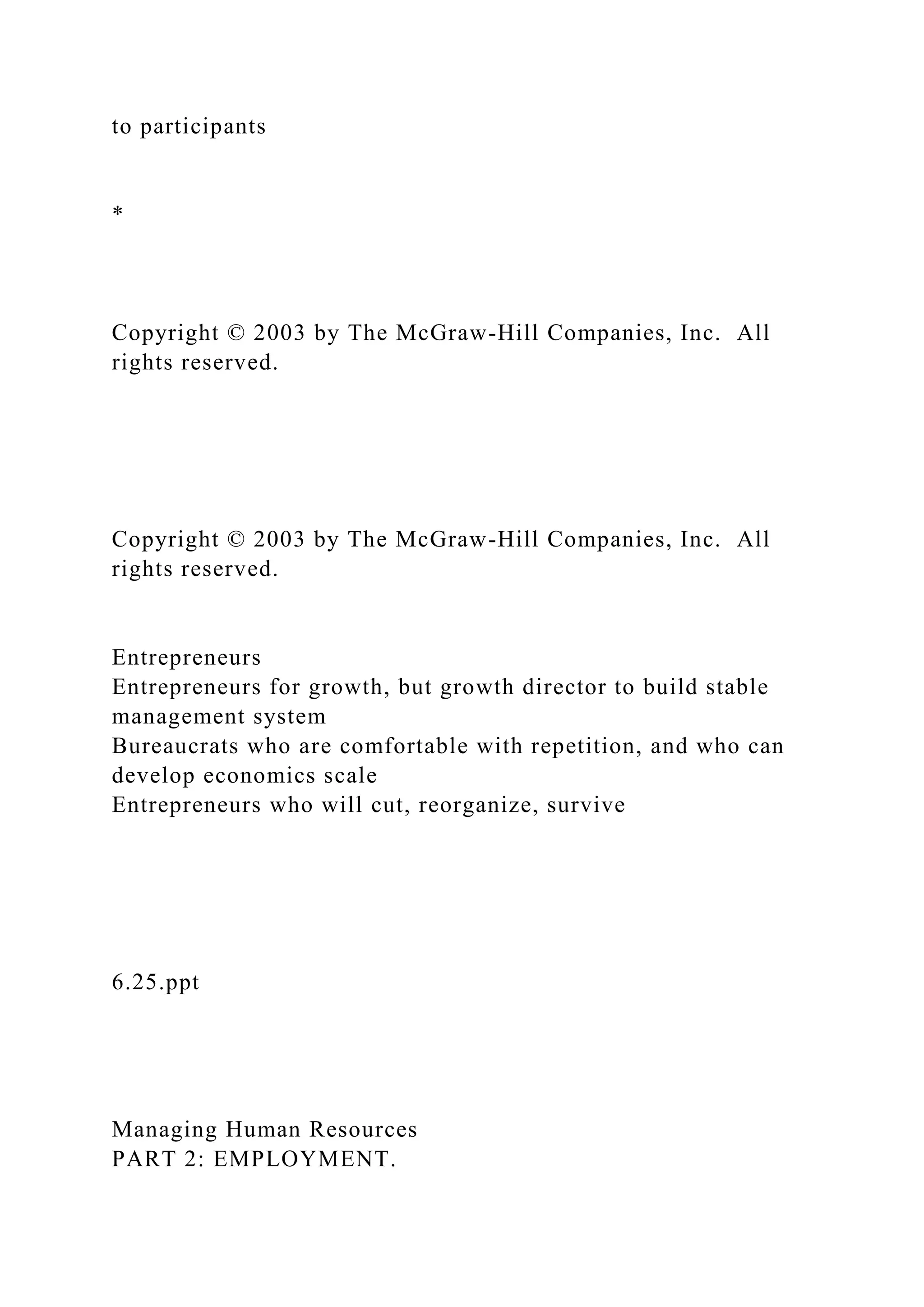 to participants
*
Copyright © 2003 by The McGraw-Hill Companies, Inc. All
rights reserved.
Copyright © 2003 by The McGraw-Hill Companies, Inc. All
rights reserved.
Entrepreneurs
Entrepreneurs for growth, but growth director to build stable
management system
Bureaucrats who are comfortable with repetition, and who can
develop economics scale
Entrepreneurs who will cut, reorganize, survive
6.25.ppt
Managing Human Resources
PART 2: EMPLOYMENT.
 