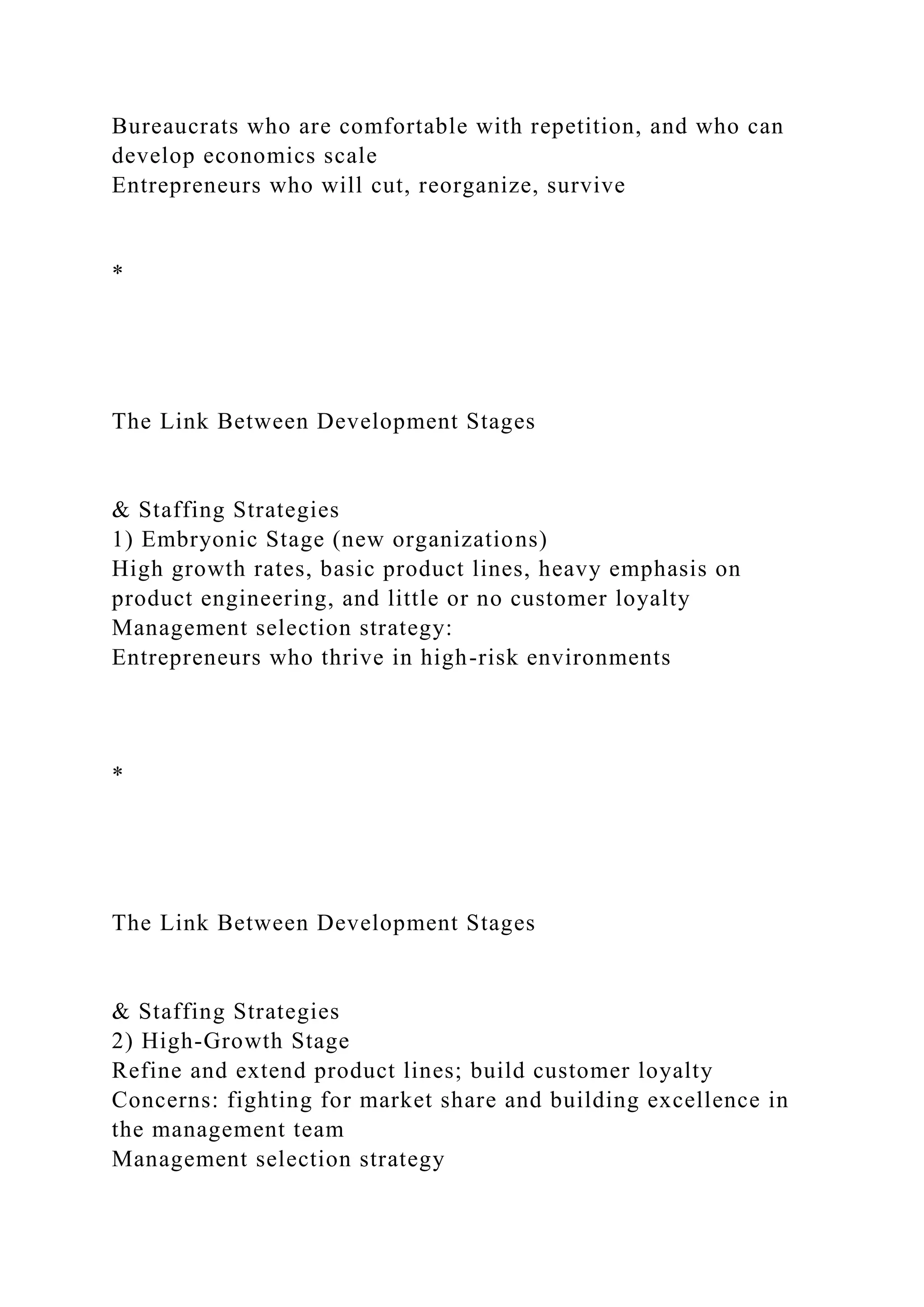 Bureaucrats who are comfortable with repetition, and who can
develop economics scale
Entrepreneurs who will cut, reorganize, survive
*
The Link Between Development Stages
& Staffing Strategies
1) Embryonic Stage (new organizations)
High growth rates, basic product lines, heavy emphasis on
product engineering, and little or no customer loyalty
Management selection strategy:
Entrepreneurs who thrive in high-risk environments
*
The Link Between Development Stages
& Staffing Strategies
2) High-Growth Stage
Refine and extend product lines; build customer loyalty
Concerns: fighting for market share and building excellence in
the management team
Management selection strategy
 