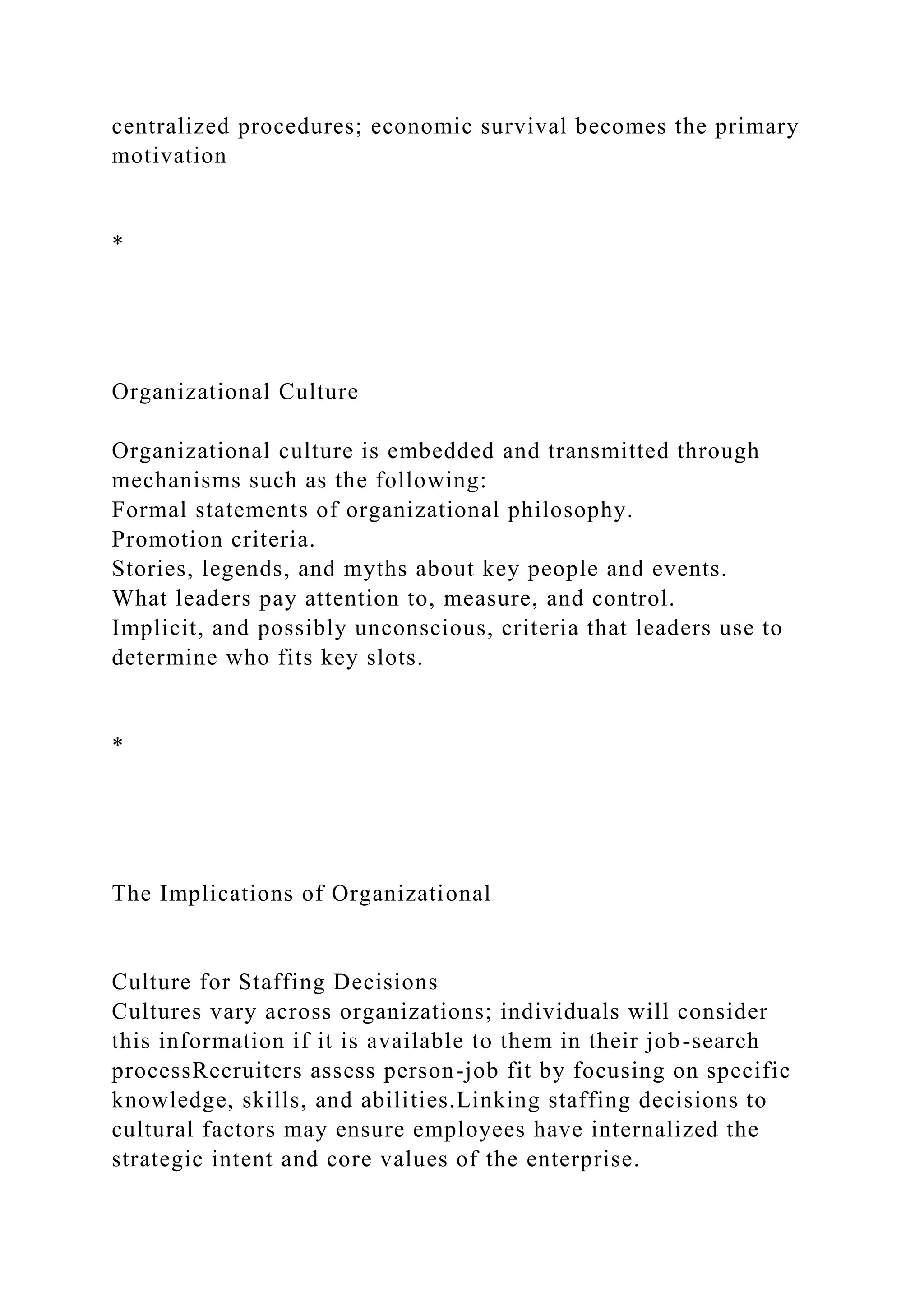 centralized procedures; economic survival becomes the primary
motivation
*
Organizational Culture
Organizational culture is embedded and transmitted through
mechanisms such as the following:
Formal statements of organizational philosophy.
Promotion criteria.
Stories, legends, and myths about key people and events.
What leaders pay attention to, measure, and control.
Implicit, and possibly unconscious, criteria that leaders use to
determine who fits key slots.
*
The Implications of Organizational
Culture for Staffing Decisions
Cultures vary across organizations; individuals will consider
this information if it is available to them in their job-search
processRecruiters assess person-job fit by focusing on specific
knowledge, skills, and abilities.Linking staffing decisions to
cultural factors may ensure employees have internalized the
strategic intent and core values of the enterprise.
 
