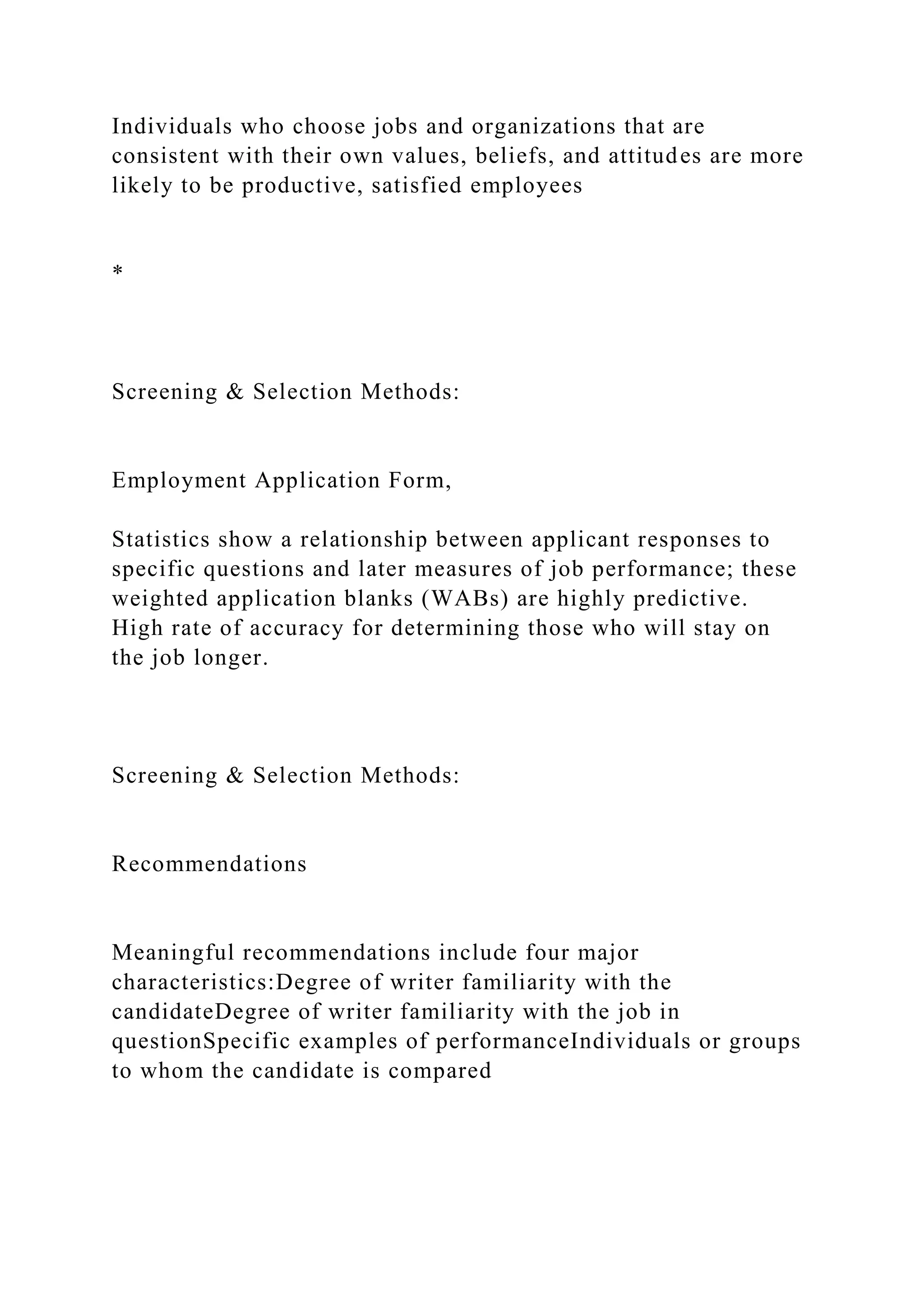 Individuals who choose jobs and organizations that are
consistent with their own values, beliefs, and attitudes are more
likely to be productive, satisfied employees
*
Screening & Selection Methods:
Employment Application Form,
Statistics show a relationship between applicant responses to
specific questions and later measures of job performance; these
weighted application blanks (WABs) are highly predictive.
High rate of accuracy for determining those who will stay on
the job longer.
Screening & Selection Methods:
Recommendations
Meaningful recommendations include four major
characteristics:Degree of writer familiarity with the
candidateDegree of writer familiarity with the job in
questionSpecific examples of performanceIndividuals or groups
to whom the candidate is compared
 