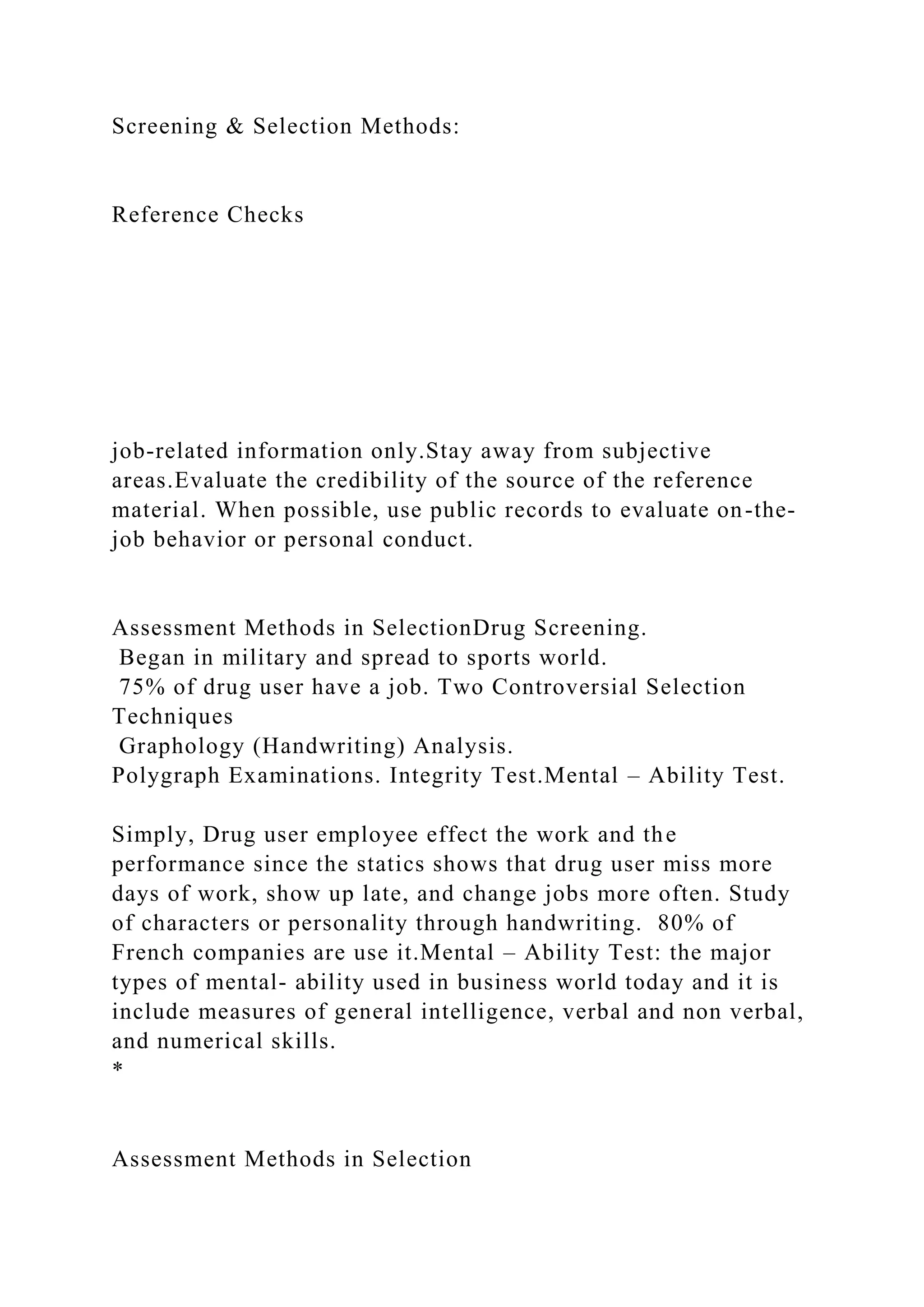 Screening & Selection Methods:
Reference Checks
job-related information only.Stay away from subjective
areas.Evaluate the credibility of the source of the reference
material. When possible, use public records to evaluate on-the-
job behavior or personal conduct.
Assessment Methods in SelectionDrug Screening.
Began in military and spread to sports world.
75% of drug user have a job. Two Controversial Selection
Techniques
Graphology (Handwriting) Analysis.
Polygraph Examinations. Integrity Test.Mental – Ability Test.
Simply, Drug user employee effect the work and the
performance since the statics shows that drug user miss more
days of work, show up late, and change jobs more often. Study
of characters or personality through handwriting. 80% of
French companies are use it.Mental – Ability Test: the major
types of mental- ability used in business world today and it is
include measures of general intelligence, verbal and non verbal,
and numerical skills.
*
Assessment Methods in Selection
 