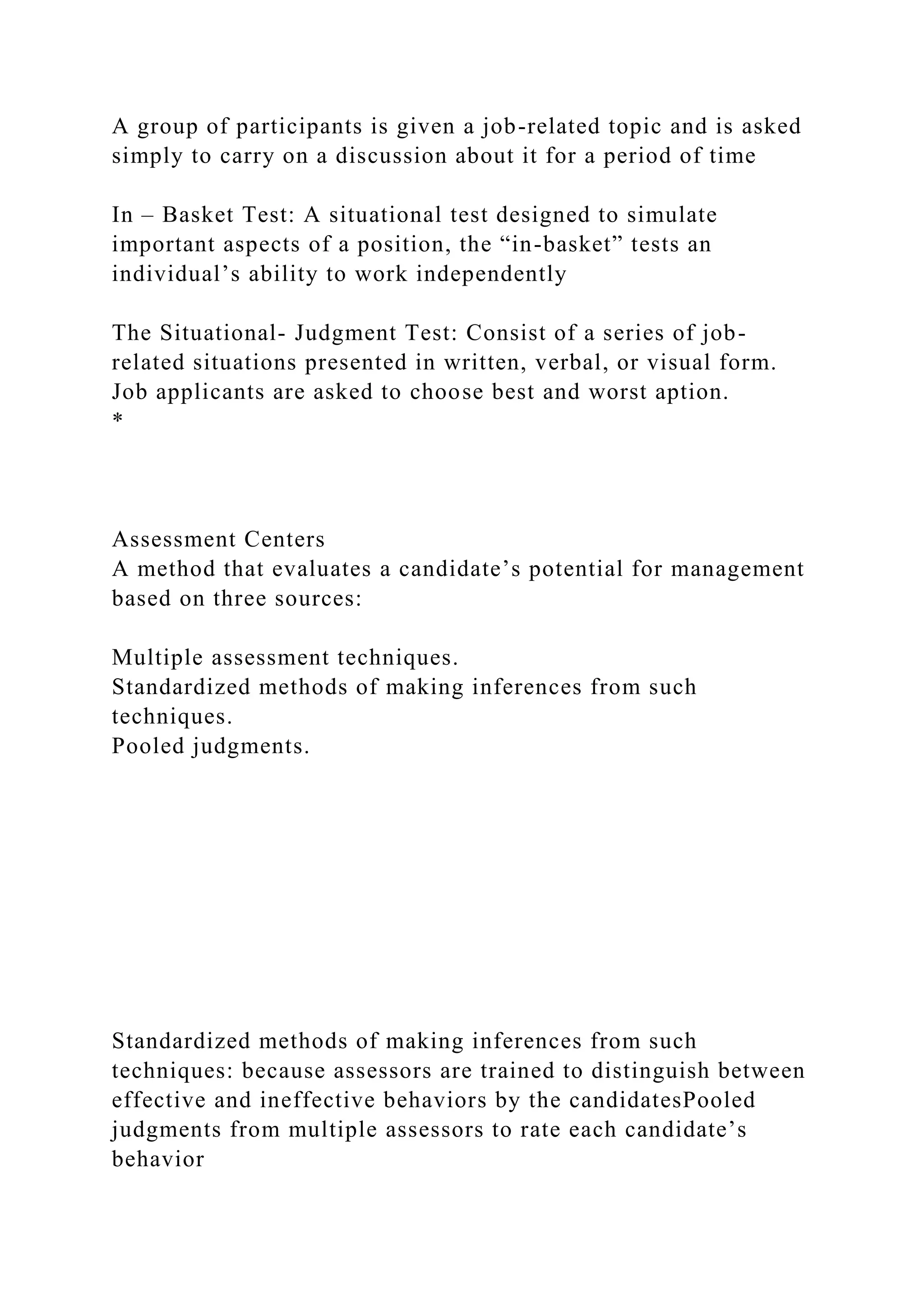 A group of participants is given a job-related topic and is asked
simply to carry on a discussion about it for a period of time
In – Basket Test: A situational test designed to simulate
important aspects of a position, the “in-basket” tests an
individual’s ability to work independently
The Situational- Judgment Test: Consist of a series of job-
related situations presented in written, verbal, or visual form.
Job applicants are asked to choose best and worst aption.
*
Assessment Centers
A method that evaluates a candidate’s potential for management
based on three sources:
Multiple assessment techniques.
Standardized methods of making inferences from such
techniques.
Pooled judgments.
Standardized methods of making inferences from such
techniques: because assessors are trained to distinguish between
effective and ineffective behaviors by the candidatesPooled
judgments from multiple assessors to rate each candidate’s
behavior
 