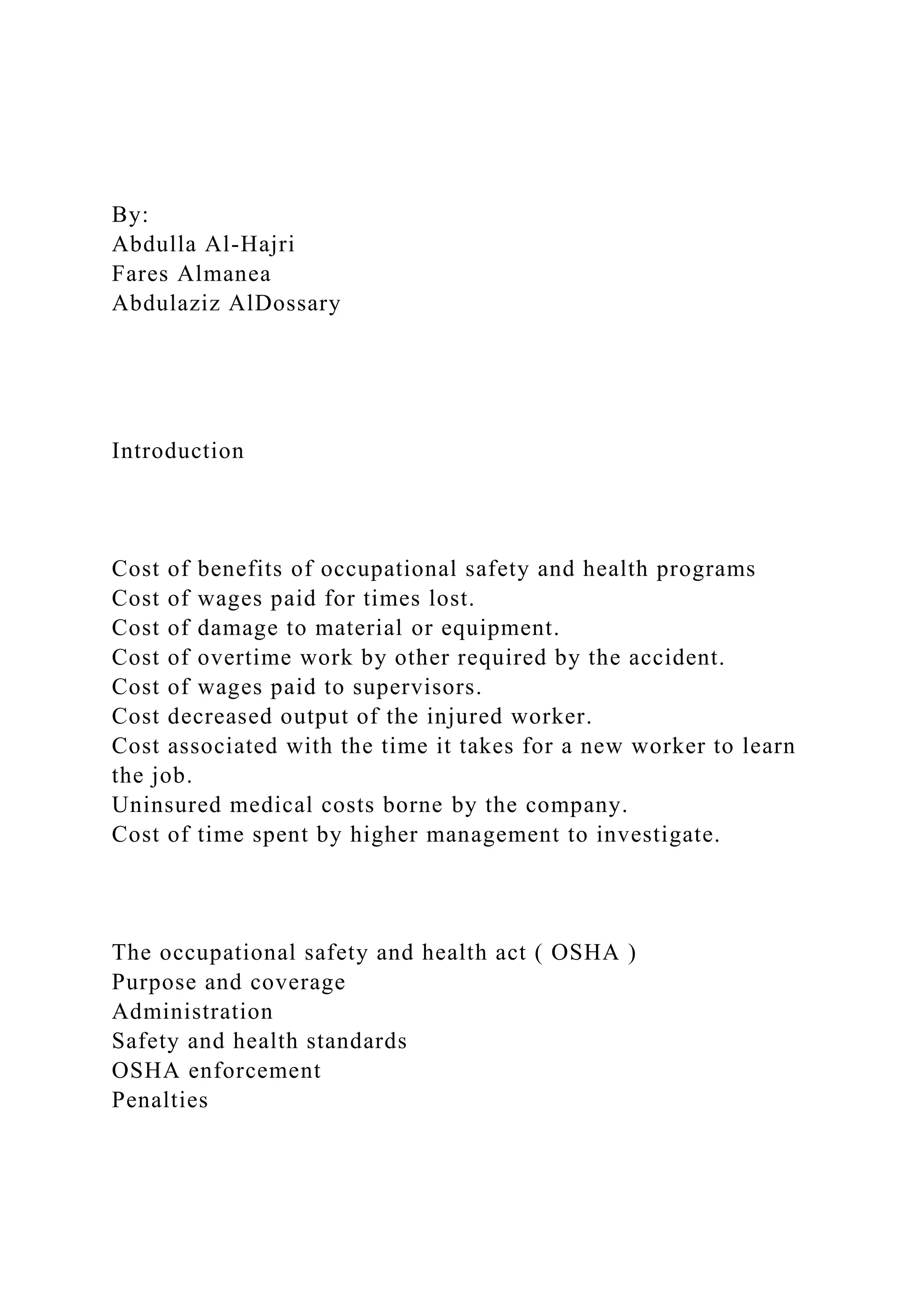 By:
Abdulla Al-Hajri
Fares Almanea
Abdulaziz AlDossary
Introduction
Cost of benefits of occupational safety and health programs
Cost of wages paid for times lost.
Cost of damage to material or equipment.
Cost of overtime work by other required by the accident.
Cost of wages paid to supervisors.
Cost decreased output of the injured worker.
Cost associated with the time it takes for a new worker to learn
the job.
Uninsured medical costs borne by the company.
Cost of time spent by higher management to investigate.
The occupational safety and health act ( OSHA )
Purpose and coverage
Administration
Safety and health standards
OSHA enforcement
Penalties
 