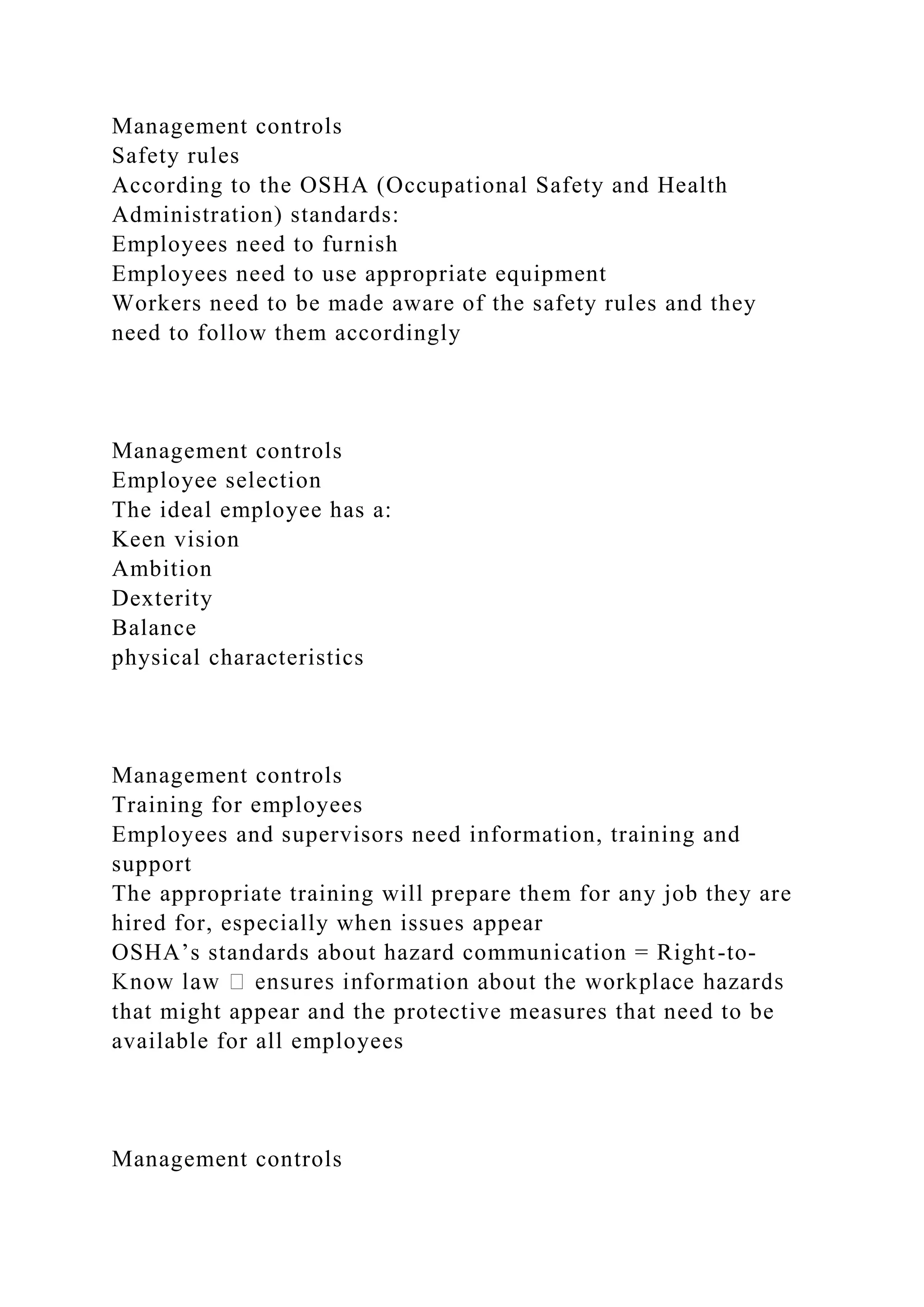 Management controls
Safety rules
According to the OSHA (Occupational Safety and Health
Administration) standards:
Employees need to furnish
Employees need to use appropriate equipment
Workers need to be made aware of the safety rules and they
need to follow them accordingly
Management controls
Employee selection
The ideal employee has a:
Keen vision
Ambition
Dexterity
Balance
physical characteristics
Management controls
Training for employees
Employees and supervisors need information, training and
support
The appropriate training will prepare them for any job they are
hired for, especially when issues appear
OSHA’s standards about hazard communication = Right-to-
that might appear and the protective measures that need to be
available for all employees
Management controls
 