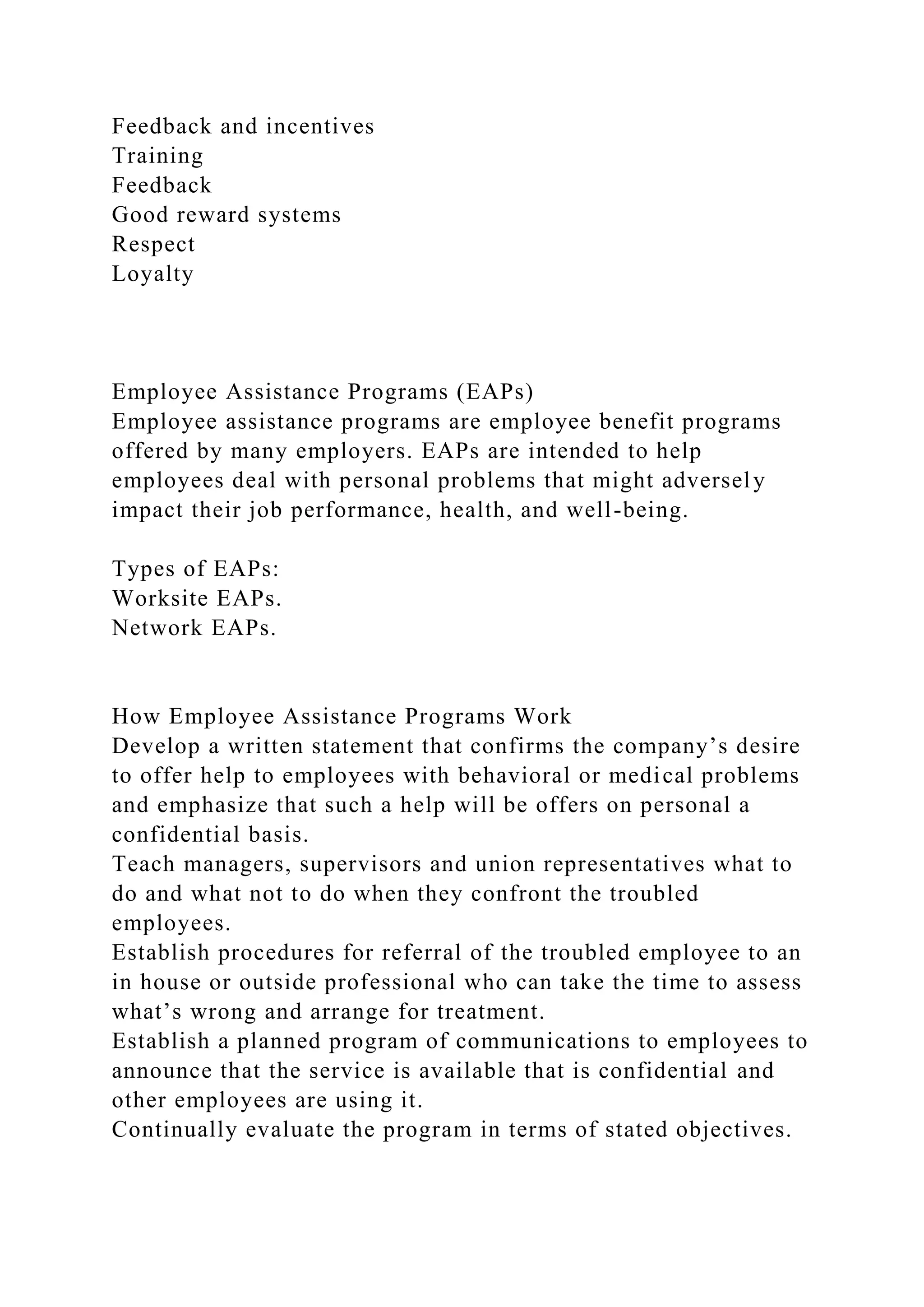 Feedback and incentives
Training
Feedback
Good reward systems
Respect
Loyalty
Employee Assistance Programs (EAPs)
Employee assistance programs are employee benefit programs
offered by many employers. EAPs are intended to help
employees deal with personal problems that might adversely
impact their job performance, health, and well-being.
Types of EAPs:
Worksite EAPs.
Network EAPs.
How Employee Assistance Programs Work
Develop a written statement that confirms the company’s desire
to offer help to employees with behavioral or medical problems
and emphasize that such a help will be offers on personal a
confidential basis.
Teach managers, supervisors and union representatives what to
do and what not to do when they confront the troubled
employees.
Establish procedures for referral of the troubled employee to an
in house or outside professional who can take the time to assess
what’s wrong and arrange for treatment.
Establish a planned program of communications to employees to
announce that the service is available that is confidential and
other employees are using it.
Continually evaluate the program in terms of stated objectives.
 