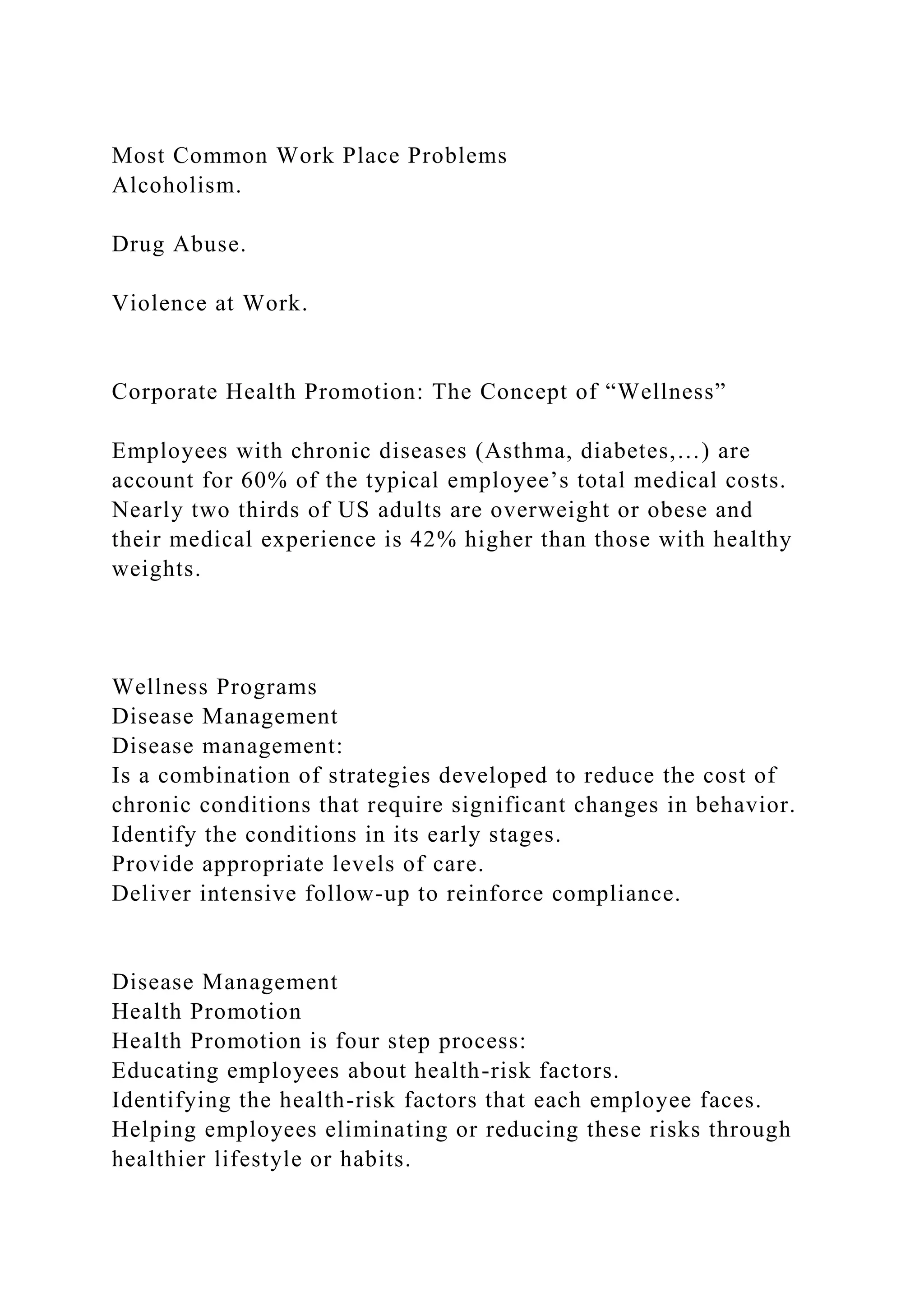 Most Common Work Place Problems
Alcoholism.
Drug Abuse.
Violence at Work.
Corporate Health Promotion: The Concept of “Wellness”
Employees with chronic diseases (Asthma, diabetes,…) are
account for 60% of the typical employee’s total medical costs.
Nearly two thirds of US adults are overweight or obese and
their medical experience is 42% higher than those with healthy
weights.
Wellness Programs
Disease Management
Disease management:
Is a combination of strategies developed to reduce the cost of
chronic conditions that require significant changes in behavior.
Identify the conditions in its early stages.
Provide appropriate levels of care.
Deliver intensive follow-up to reinforce compliance.
Disease Management
Health Promotion
Health Promotion is four step process:
Educating employees about health-risk factors.
Identifying the health-risk factors that each employee faces.
Helping employees eliminating or reducing these risks through
healthier lifestyle or habits.
 