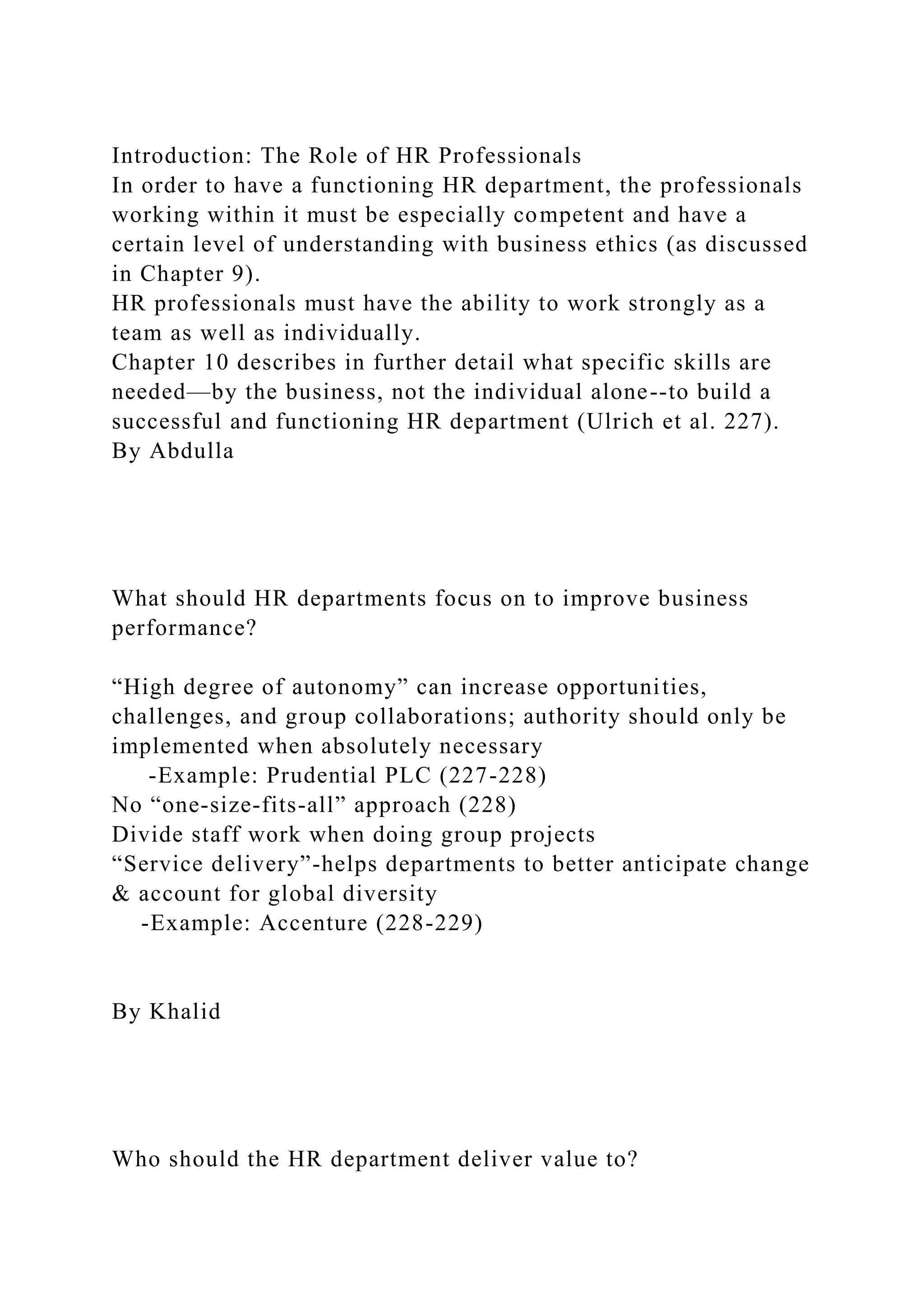 Introduction: The Role of HR Professionals
In order to have a functioning HR department, the professionals
working within it must be especially competent and have a
certain level of understanding with business ethics (as discussed
in Chapter 9).
HR professionals must have the ability to work strongly as a
team as well as individually.
Chapter 10 describes in further detail what specific skills are
needed—by the business, not the individual alone--to build a
successful and functioning HR department (Ulrich et al. 227).
By Abdulla
What should HR departments focus on to improve business
performance?
“High degree of autonomy” can increase opportunities,
challenges, and group collaborations; authority should only be
implemented when absolutely necessary
-Example: Prudential PLC (227-228)
No “one-size-fits-all” approach (228)
Divide staff work when doing group projects
“Service delivery”-helps departments to better anticipate change
& account for global diversity
-Example: Accenture (228-229)
By Khalid
Who should the HR department deliver value to?
 