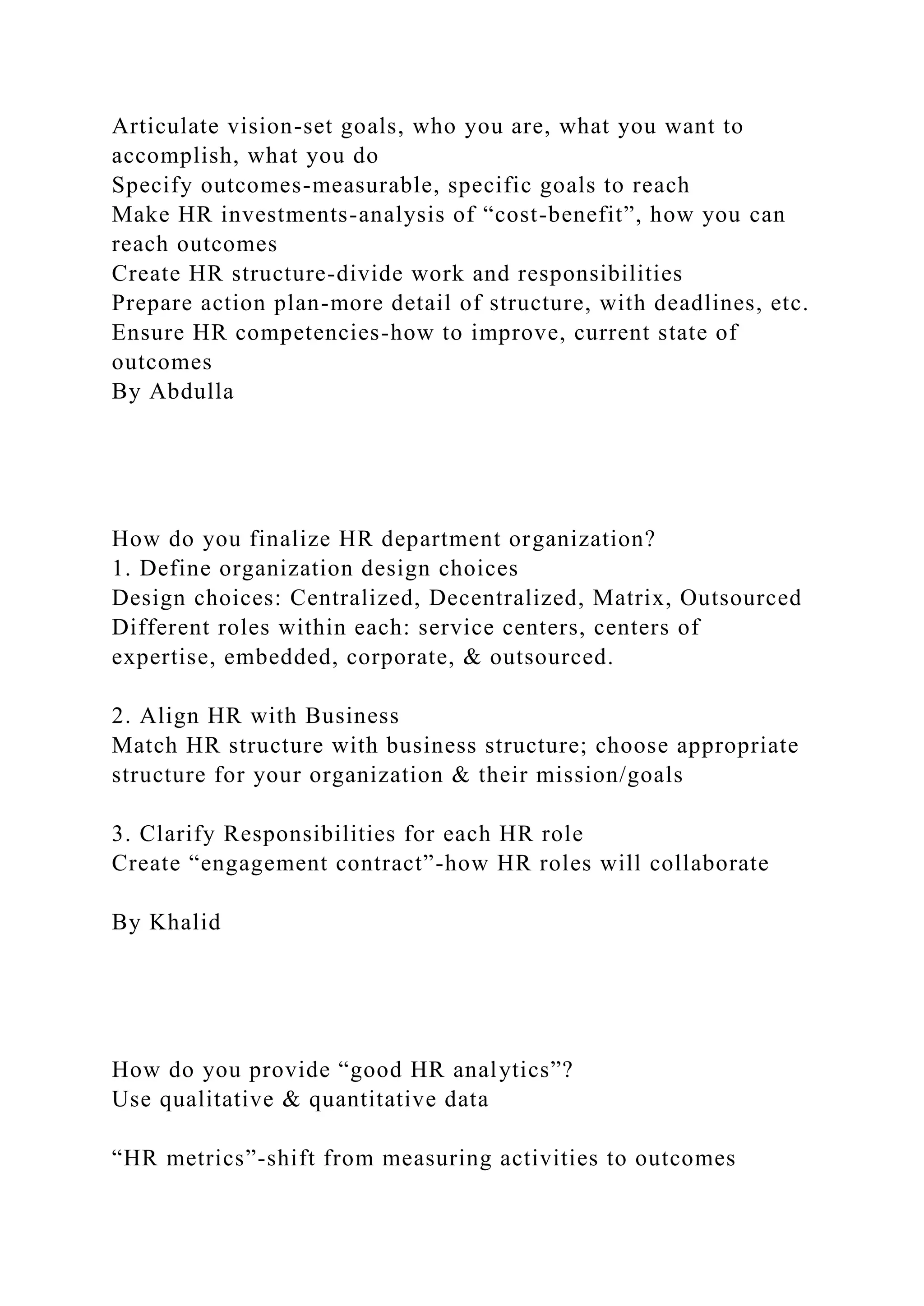 Articulate vision-set goals, who you are, what you want to
accomplish, what you do
Specify outcomes-measurable, specific goals to reach
Make HR investments-analysis of “cost-benefit”, how you can
reach outcomes
Create HR structure-divide work and responsibilities
Prepare action plan-more detail of structure, with deadlines, etc.
Ensure HR competencies-how to improve, current state of
outcomes
By Abdulla
How do you finalize HR department organization?
1. Define organization design choices
Design choices: Centralized, Decentralized, Matrix, Outsourced
Different roles within each: service centers, centers of
expertise, embedded, corporate, & outsourced.
2. Align HR with Business
Match HR structure with business structure; choose appropriate
structure for your organization & their mission/goals
3. Clarify Responsibilities for each HR role
Create “engagement contract”-how HR roles will collaborate
By Khalid
How do you provide “good HR analytics”?
Use qualitative & quantitative data
“HR metrics”-shift from measuring activities to outcomes
 