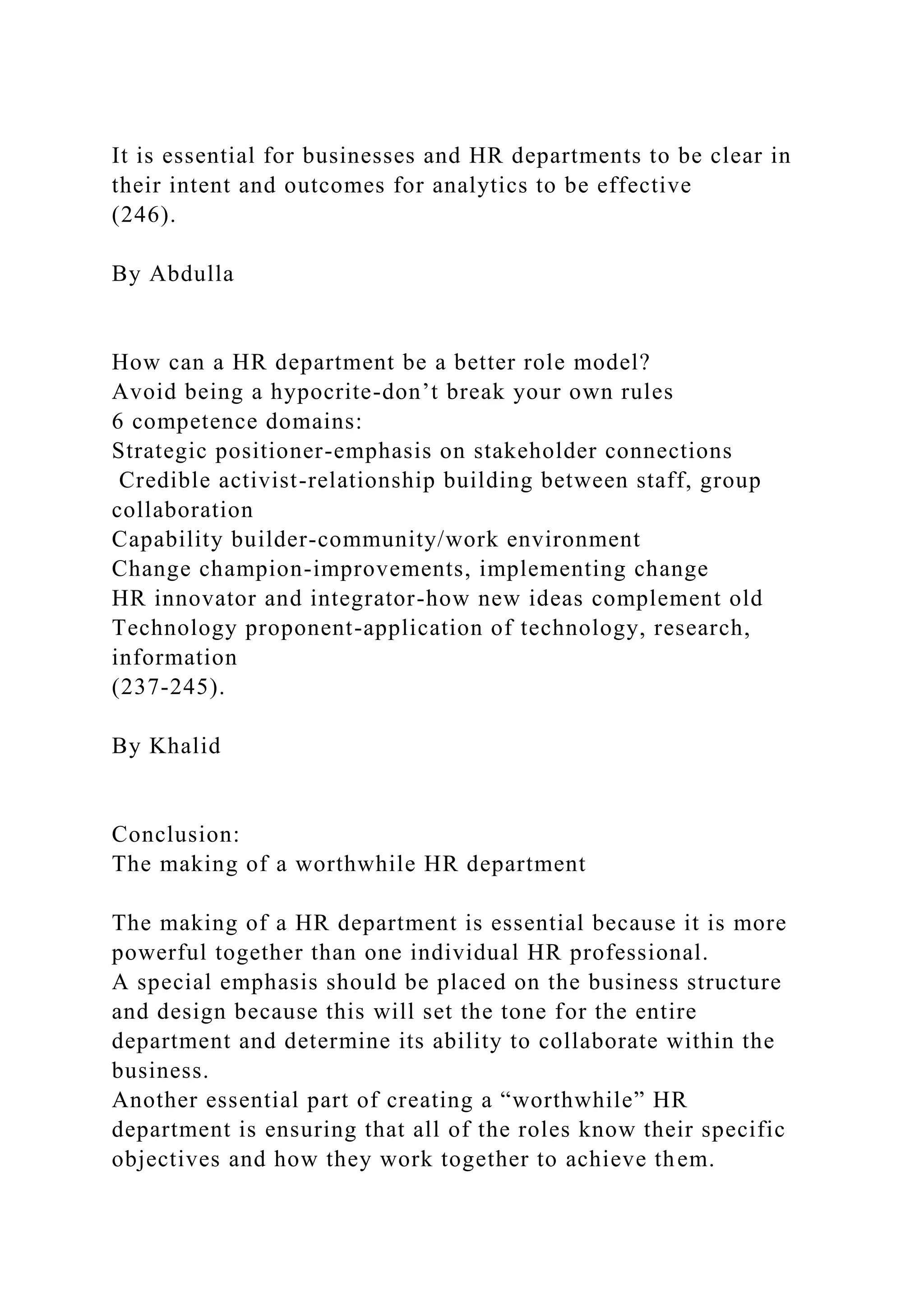 It is essential for businesses and HR departments to be clear in
their intent and outcomes for analytics to be effective
(246).
By Abdulla
How can a HR department be a better role model?
Avoid being a hypocrite-don’t break your own rules
6 competence domains:
Strategic positioner-emphasis on stakeholder connections
Credible activist-relationship building between staff, group
collaboration
Capability builder-community/work environment
Change champion-improvements, implementing change
HR innovator and integrator-how new ideas complement old
Technology proponent-application of technology, research,
information
(237-245).
By Khalid
Conclusion:
The making of a worthwhile HR department
The making of a HR department is essential because it is more
powerful together than one individual HR professional.
A special emphasis should be placed on the business structure
and design because this will set the tone for the entire
department and determine its ability to collaborate within the
business.
Another essential part of creating a “worthwhile” HR
department is ensuring that all of the roles know their specific
objectives and how they work together to achieve them.
 