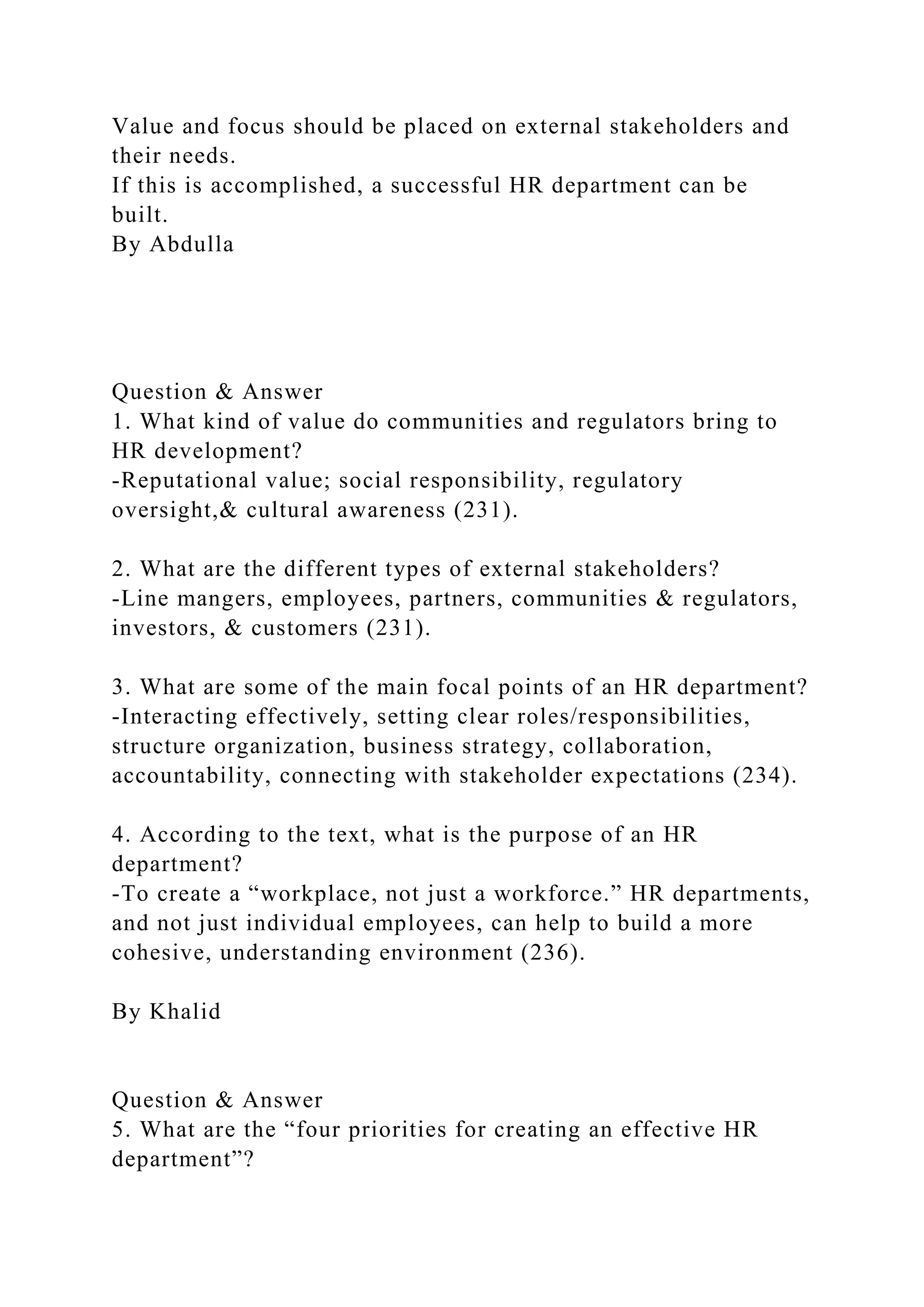 Value and focus should be placed on external stakeholders and
their needs.
If this is accomplished, a successful HR department can be
built.
By Abdulla
Question & Answer
1. What kind of value do communities and regulators bring to
HR development?
-Reputational value; social responsibility, regulatory
oversight,& cultural awareness (231).
2. What are the different types of external stakeholders?
-Line mangers, employees, partners, communities & regulators,
investors, & customers (231).
3. What are some of the main focal points of an HR department?
-Interacting effectively, setting clear roles/responsibilities,
structure organization, business strategy, collaboration,
accountability, connecting with stakeholder expectations (234).
4. According to the text, what is the purpose of an HR
department?
-To create a “workplace, not just a workforce.” HR departments,
and not just individual employees, can help to build a more
cohesive, understanding environment (236).
By Khalid
Question & Answer
5. What are the “four priorities for creating an effective HR
department”?
 
