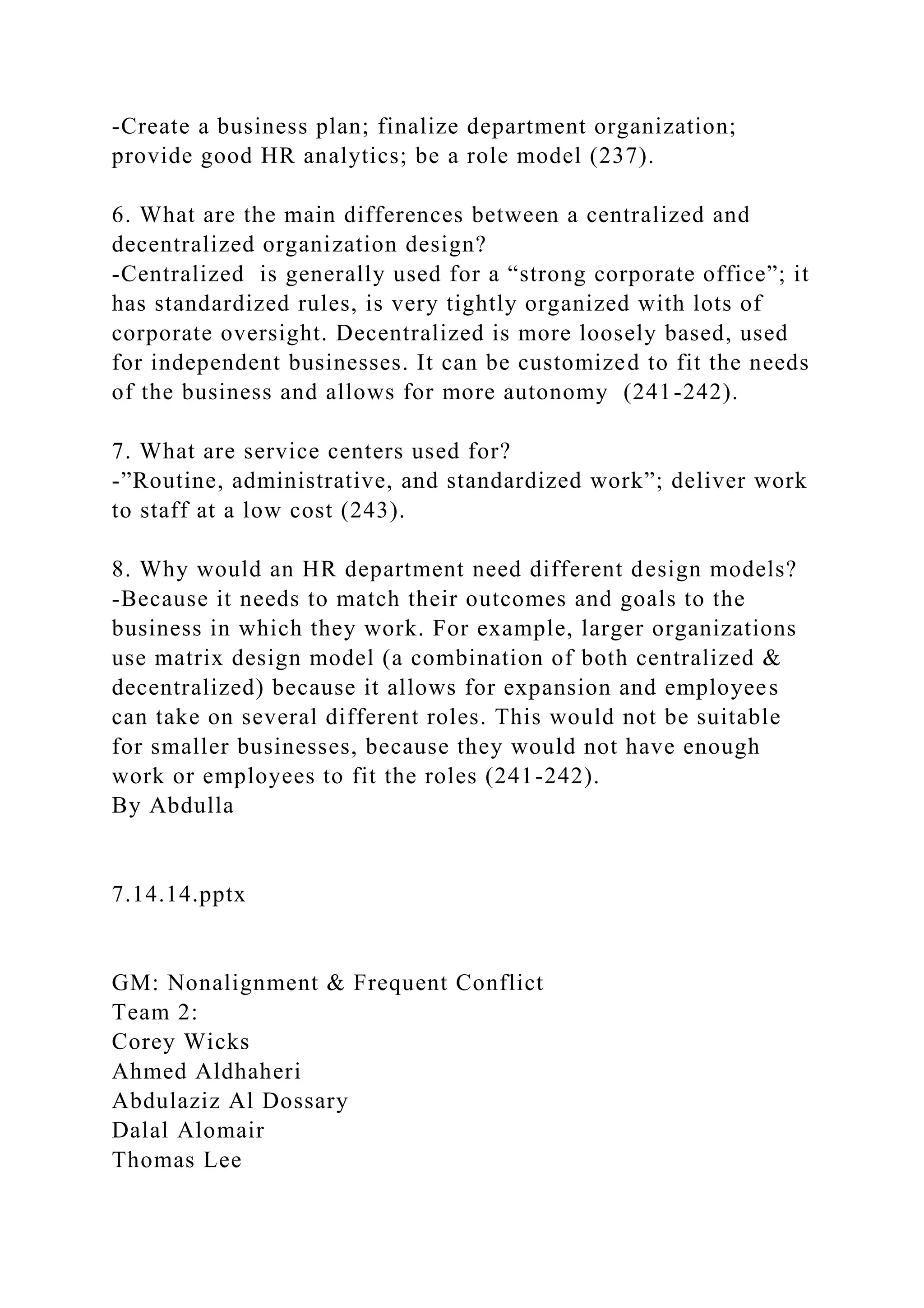-Create a business plan; finalize department organization;
provide good HR analytics; be a role model (237).
6. What are the main differences between a centralized and
decentralized organization design?
-Centralized is generally used for a “strong corporate office”; it
has standardized rules, is very tightly organized with lots of
corporate oversight. Decentralized is more loosely based, used
for independent businesses. It can be customized to fit the needs
of the business and allows for more autonomy (241-242).
7. What are service centers used for?
-”Routine, administrative, and standardized work”; deliver work
to staff at a low cost (243).
8. Why would an HR department need different design models?
-Because it needs to match their outcomes and goals to the
business in which they work. For example, larger organizations
use matrix design model (a combination of both centralized &
decentralized) because it allows for expansion and employees
can take on several different roles. This would not be suitable
for smaller businesses, because they would not have enough
work or employees to fit the roles (241-242).
By Abdulla
7.14.14.pptx
GM: Nonalignment & Frequent Conflict
Team 2:
Corey Wicks
Ahmed Aldhaheri
Abdulaziz Al Dossary
Dalal Alomair
Thomas Lee
 