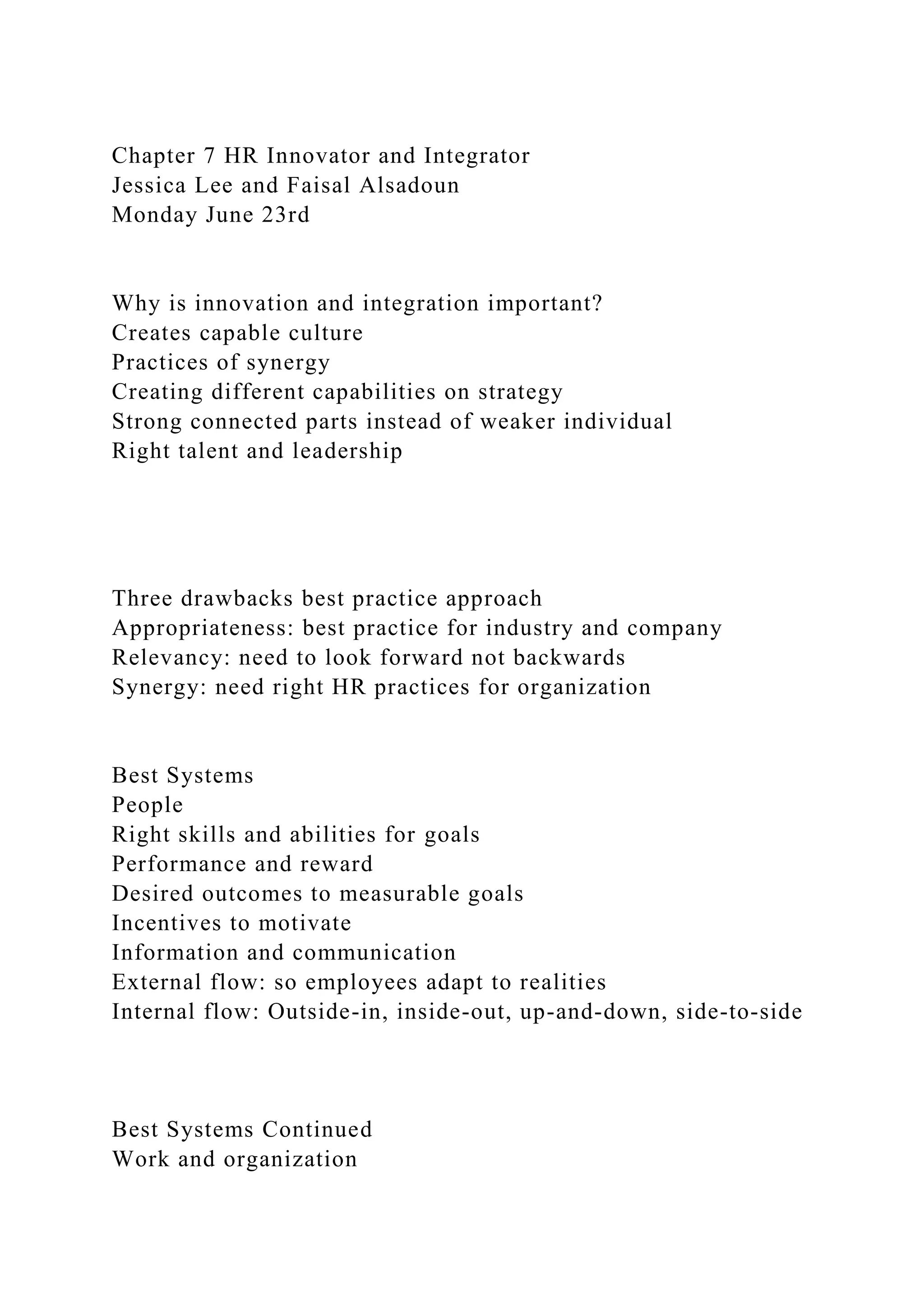 Chapter 7 HR Innovator and Integrator
Jessica Lee and Faisal Alsadoun
Monday June 23rd
Why is innovation and integration important?
Creates capable culture
Practices of synergy
Creating different capabilities on strategy
Strong connected parts instead of weaker individual
Right talent and leadership
Three drawbacks best practice approach
Appropriateness: best practice for industry and company
Relevancy: need to look forward not backwards
Synergy: need right HR practices for organization
Best Systems
People
Right skills and abilities for goals
Performance and reward
Desired outcomes to measurable goals
Incentives to motivate
Information and communication
External flow: so employees adapt to realities
Internal flow: Outside-in, inside-out, up-and-down, side-to-side
Best Systems Continued
Work and organization
 