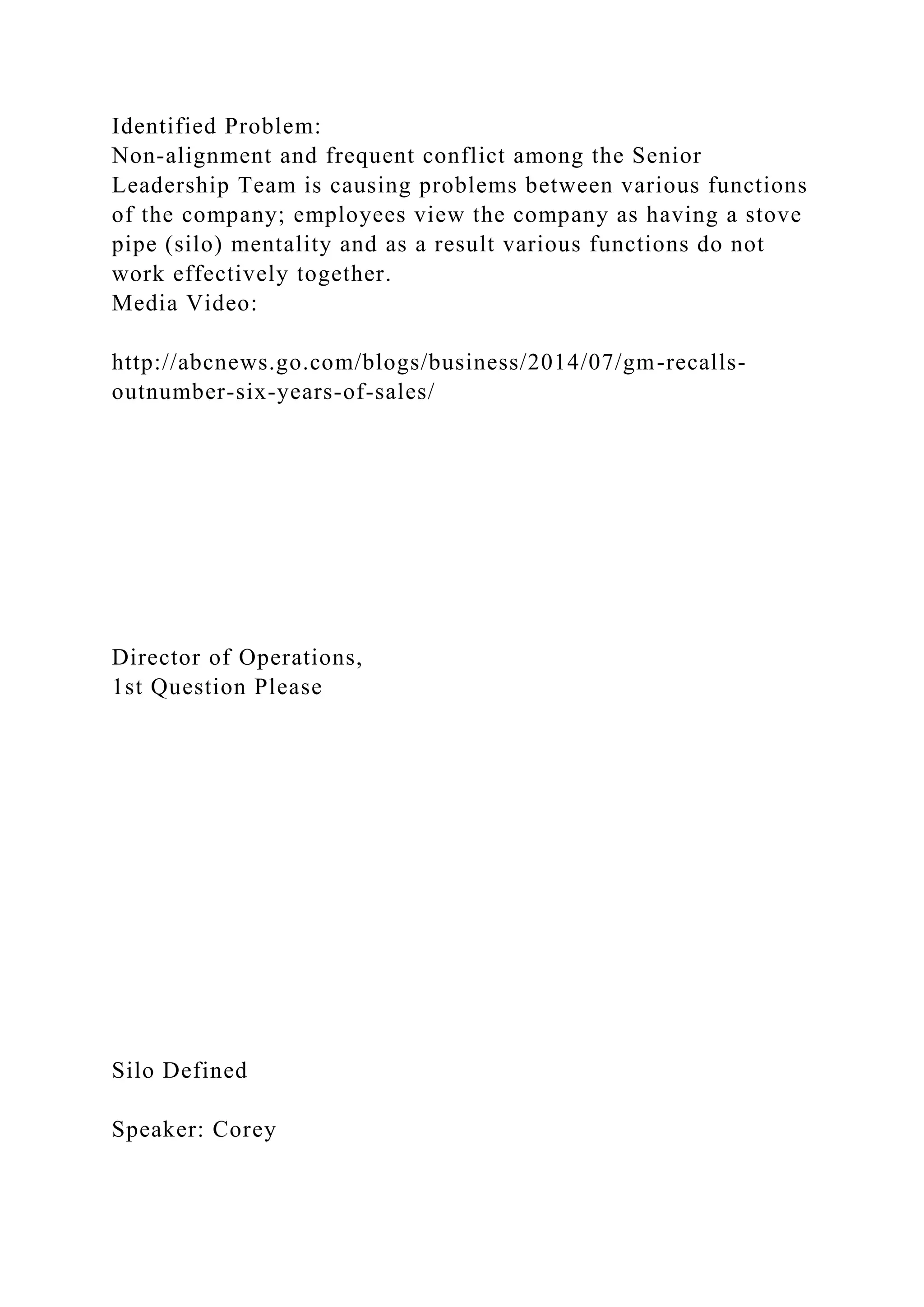 Identified Problem:
Non-alignment and frequent conflict among the Senior
Leadership Team is causing problems between various functions
of the company; employees view the company as having a stove
pipe (silo) mentality and as a result various functions do not
work effectively together.
Media Video:
http://abcnews.go.com/blogs/business/2014/07/gm-recalls-
outnumber-six-years-of-sales/
Director of Operations,
1st Question Please
Silo Defined
Speaker: Corey
 