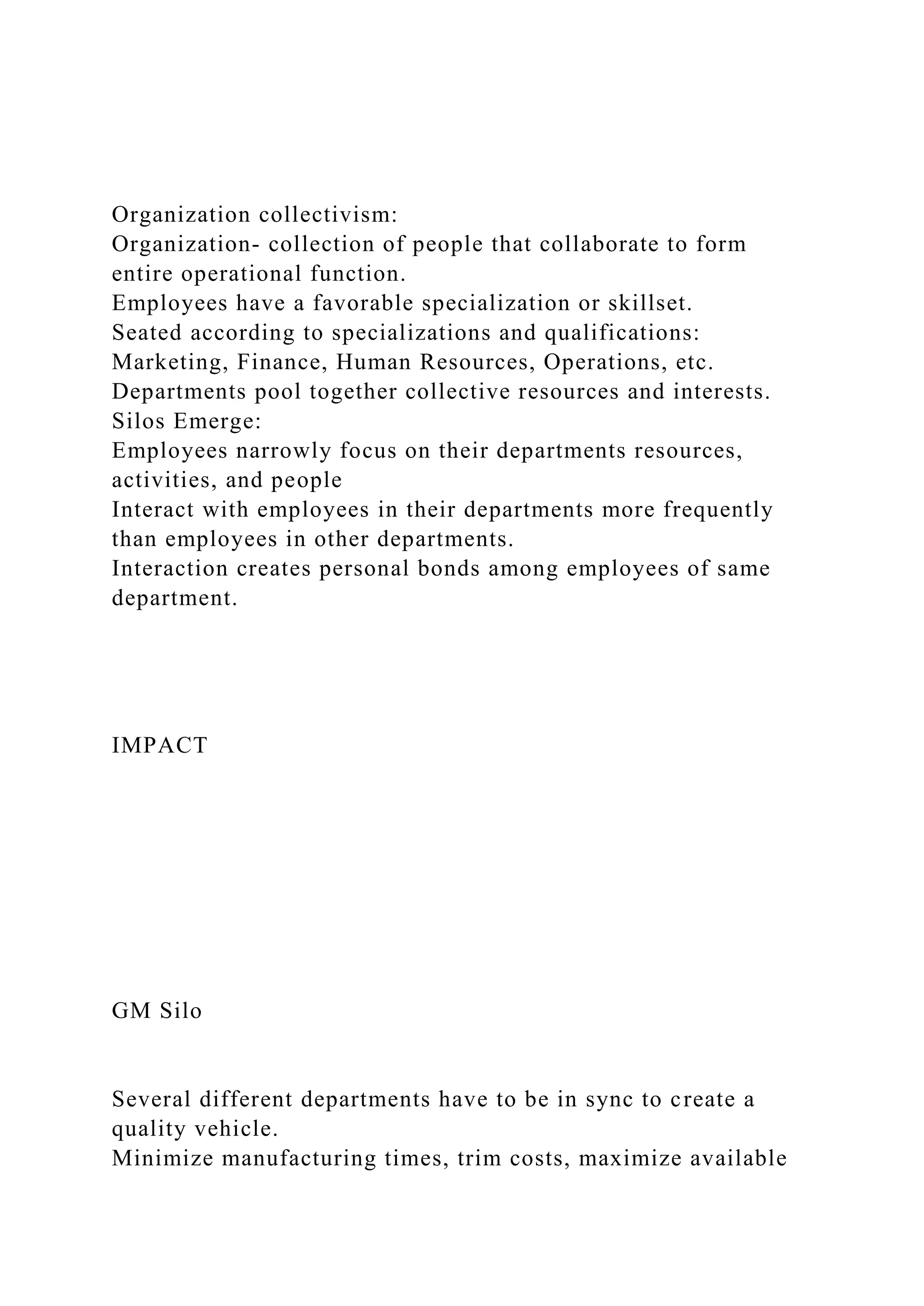 Organization collectivism:
Organization- collection of people that collaborate to form
entire operational function.
Employees have a favorable specialization or skillset.
Seated according to specializations and qualifications:
Marketing, Finance, Human Resources, Operations, etc.
Departments pool together collective resources and interests.
Silos Emerge:
Employees narrowly focus on their departments resources,
activities, and people
Interact with employees in their departments more frequently
than employees in other departments.
Interaction creates personal bonds among employees of same
department.
IMPACT
GM Silo
Several different departments have to be in sync to create a
quality vehicle.
Minimize manufacturing times, trim costs, maximize available
 