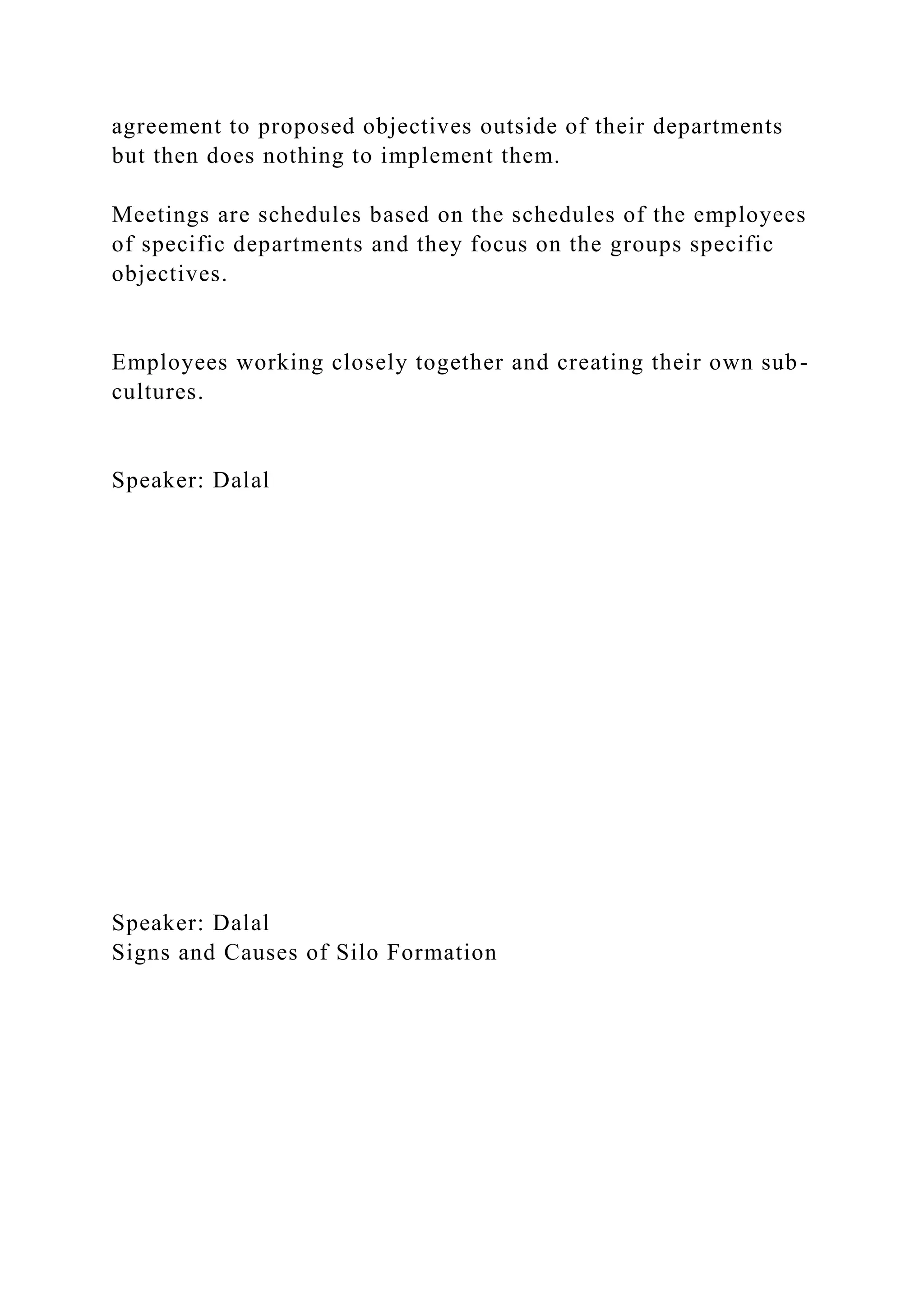 agreement to proposed objectives outside of their departments
but then does nothing to implement them.
Meetings are schedules based on the schedules of the employees
of specific departments and they focus on the groups specific
objectives.
Employees working closely together and creating their own sub-
cultures.
Speaker: Dalal
Speaker: Dalal
Signs and Causes of Silo Formation
 
