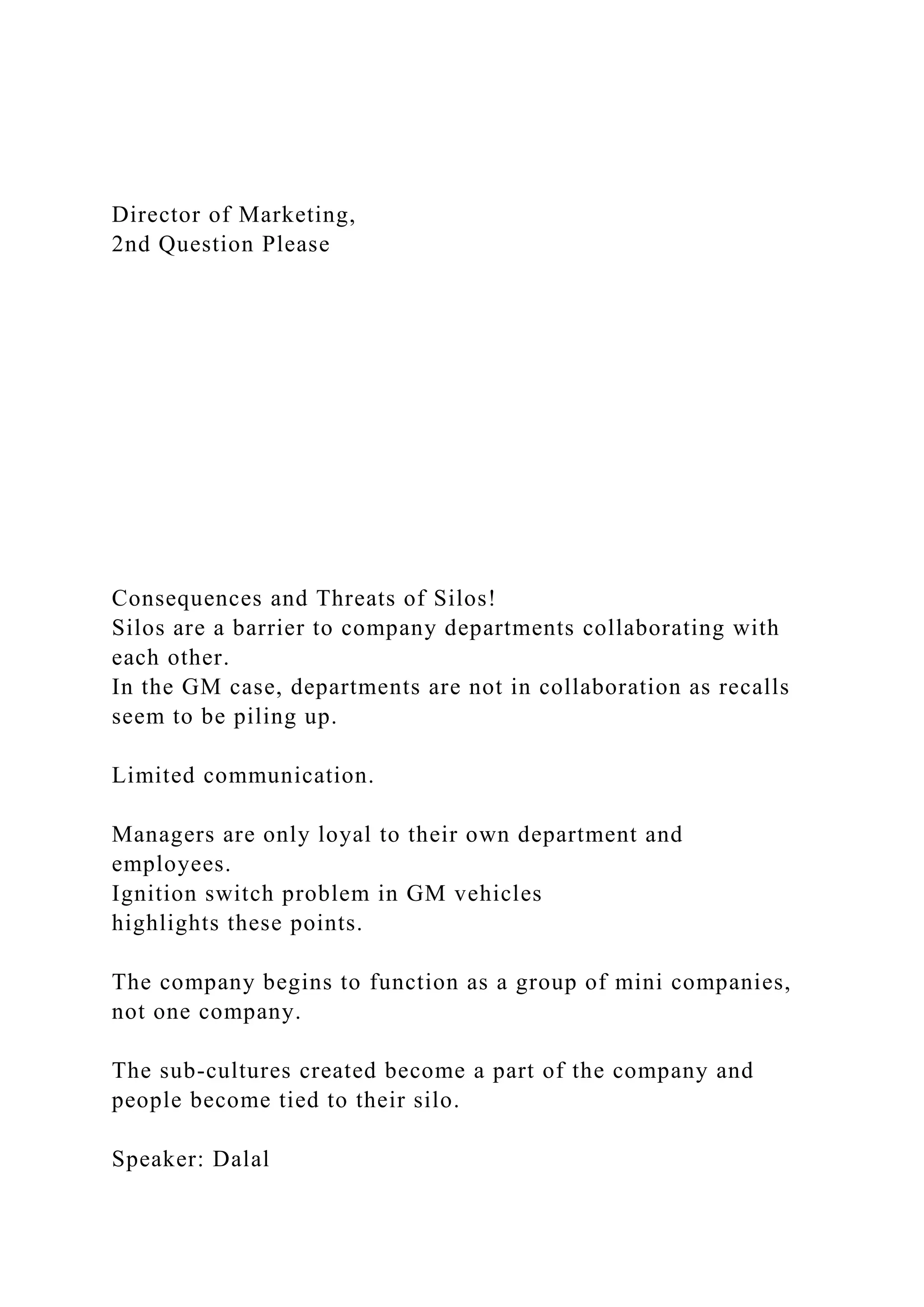 Director of Marketing,
2nd Question Please
Consequences and Threats of Silos!
Silos are a barrier to company departments collaborating with
each other.
In the GM case, departments are not in collaboration as recalls
seem to be piling up.
Limited communication.
Managers are only loyal to their own department and
employees.
Ignition switch problem in GM vehicles
highlights these points.
The company begins to function as a group of mini companies,
not one company.
The sub-cultures created become a part of the company and
people become tied to their silo.
Speaker: Dalal
 