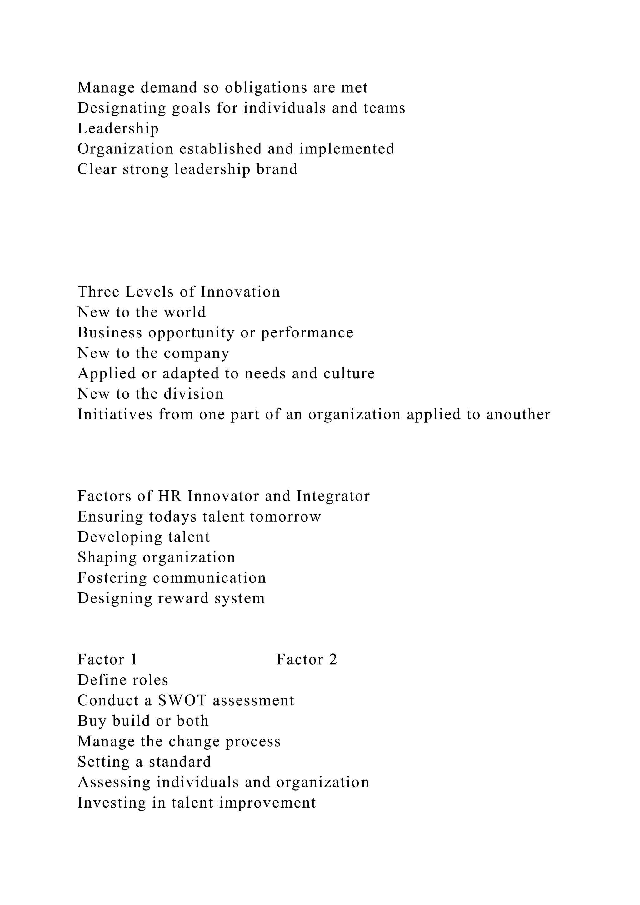 Manage demand so obligations are met
Designating goals for individuals and teams
Leadership
Organization established and implemented
Clear strong leadership brand
Three Levels of Innovation
New to the world
Business opportunity or performance
New to the company
Applied or adapted to needs and culture
New to the division
Initiatives from one part of an organization applied to anouther
Factors of HR Innovator and Integrator
Ensuring todays talent tomorrow
Developing talent
Shaping organization
Fostering communication
Designing reward system
Factor 1 Factor 2
Define roles
Conduct a SWOT assessment
Buy build or both
Manage the change process
Setting a standard
Assessing individuals and organization
Investing in talent improvement
 