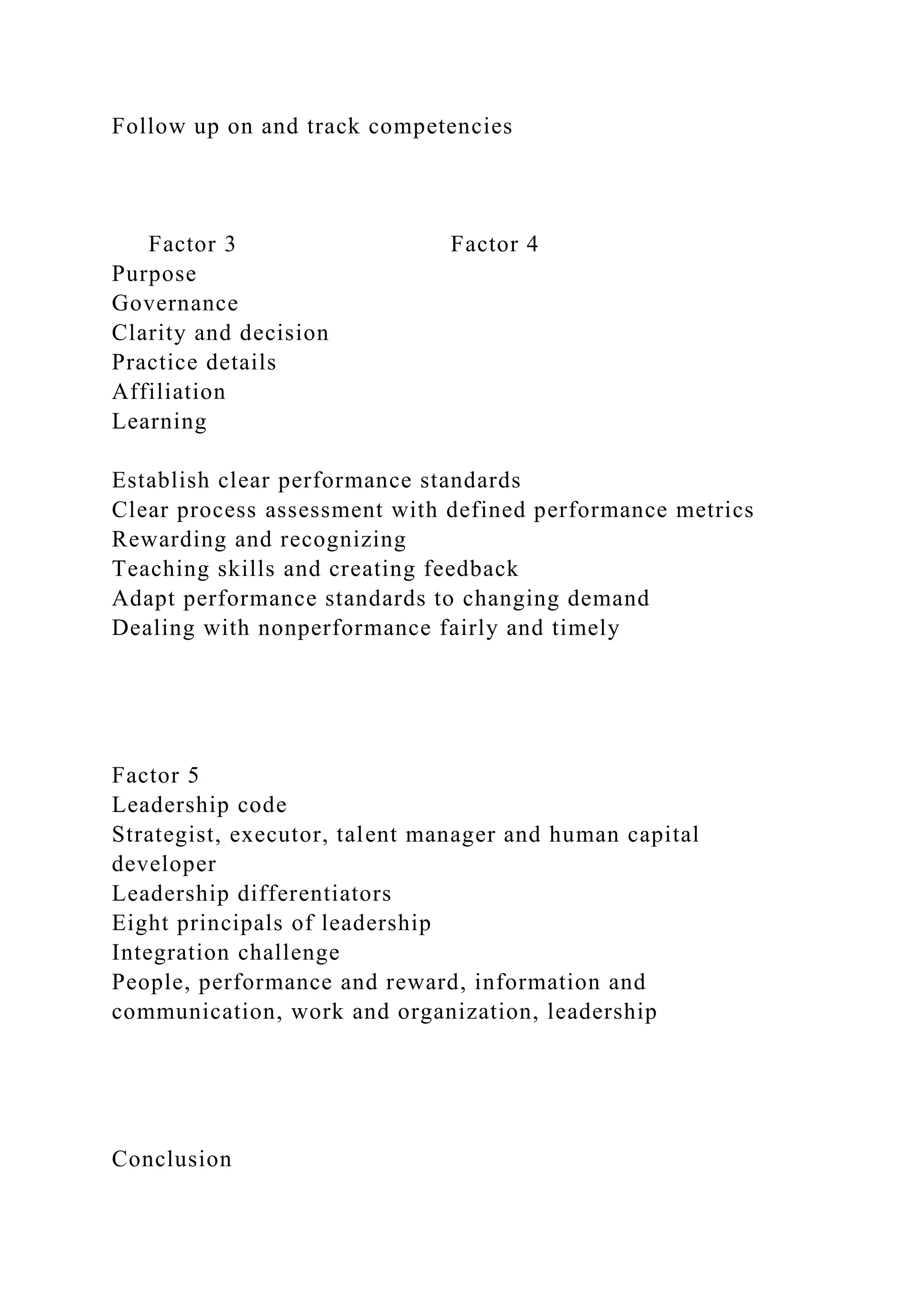 Follow up on and track competencies
Factor 3 Factor 4
Purpose
Governance
Clarity and decision
Practice details
Affiliation
Learning
Establish clear performance standards
Clear process assessment with defined performance metrics
Rewarding and recognizing
Teaching skills and creating feedback
Adapt performance standards to changing demand
Dealing with nonperformance fairly and timely
Factor 5
Leadership code
Strategist, executor, talent manager and human capital
developer
Leadership differentiators
Eight principals of leadership
Integration challenge
People, performance and reward, information and
communication, work and organization, leadership
Conclusion
 