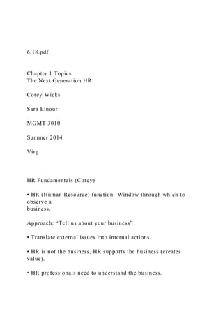 6.18.pdf
Chapter 1 Topics
The Next Generation HR
Corey Wicks
Sara Elnour
MGMT 3010
Summer 2014
Virg
HR Fundamentals (Corey)
• HR (Human Resource) function- Window through which to
observe a
business.
Approach: “Tell us about your business”
• Translate external issues into internal actions.
• HR is not the business, HR supports the business (creates
value).
• HR professionals need to understand the business.
 