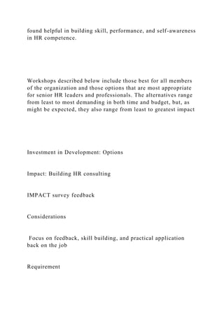 found helpful in building skill, performance, and self-awareness
in HR competence.
Workshops described below include those best for all members
of the organization and those options that are most appropriate
for senior HR leaders and professionals. The alternatives range
from least to most demanding in both time and budget, but, as
might be expected, they also range from least to greatest impact
Investment in Development: Options
Impact: Building HR consulting
IMPACT survey feedback
Considerations
Focus on feedback, skill building, and practical application
back on the job
Requirement
 