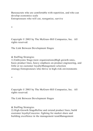Bureaucrats who are comfortable with repetition, and who can
develop economics scale
Entrepreneurs who will cut, reorganize, survive
*
Copyright © 2003 by The McGraw-Hill Companies, Inc. All
rights reserved.
The Link Between Development Stages
& Staffing Strategies
1) Embryonic Stage (new organizations)High growth rates,
basic product lines, heavy emphasis on product engineering, and
little or no customer loyaltyManagement selection
strategy:Entrepreneurs who thrive in high-risk environments
*
Copyright © 2003 by The McGraw-Hill Companies, Inc. All
rights reserved.
The Link Between Development Stages
& Staffing Strategies
2) High-Growth StageRefine and extend product lines; build
customer loyaltyConcerns: fighting for market share and
building excellence in the management teamManagement
 