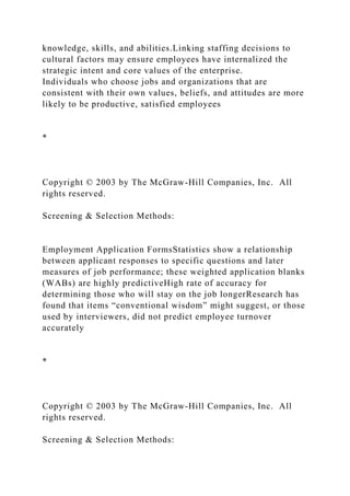 knowledge, skills, and abilities.Linking staffing decisions to
cultural factors may ensure employees have internalized the
strategic intent and core values of the enterprise.
Individuals who choose jobs and organizations that are
consistent with their own values, beliefs, and attitudes are more
likely to be productive, satisfied employees
*
Copyright © 2003 by The McGraw-Hill Companies, Inc. All
rights reserved.
Screening & Selection Methods:
Employment Application FormsStatistics show a relationship
between applicant responses to specific questions and later
measures of job performance; these weighted application blanks
(WABs) are highly predictiveHigh rate of accuracy for
determining those who will stay on the job longerResearch has
found that items “conventional wisdom” might suggest, or those
used by interviewers, did not predict employee turnover
accurately
*
Copyright © 2003 by The McGraw-Hill Companies, Inc. All
rights reserved.
Screening & Selection Methods:
 