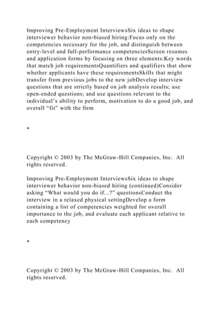 Improving Pre-Employment InterviewsSix ideas to shape
interviewer behavior non-biased hiring:Focus only on the
competencies necessary for the job, and distinguish between
entry-level and full-performance competenciesScreen resumes
and application forms by focusing on three elements:Key words
that match job requirementsQuantifiers and qualifiers that show
whether applicants have these requirementsSkills that might
transfer from previous jobs to the new jobDevelop interview
questions that are strictly based on job analysis results; use
open-ended questions; and use questions relevant to the
individual’s ability to perform, motivation to do a good job, and
overall “fit” with the firm
*
Copyright © 2003 by The McGraw-Hill Companies, Inc. All
rights reserved.
Improving Pre-Employment InterviewsSix ideas to shape
interviewer behavior non-biased hiring (continued)Consider
asking “What would you do if...?” questionsConduct the
interview in a relaxed physical settingDevelop a form
containing a list of competencies weighted for overall
importance to the job, and evaluate each applicant relative to
each competency
*
Copyright © 2003 by The McGraw-Hill Companies, Inc. All
rights reserved.
 
