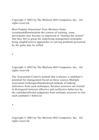Copyright © 2003 by The McGraw-Hill Companies, Inc. All
rights reserved.
Most Popular Situational Tests Business Game
(continued)DrawbacksIn the context of training, some
participants may become so engrossed in “beating the system”
that they fail to grasp the underlying management principles
being taughtCreative approaches to solving problems presented
by the game may be stifled
*
Copyright © 2003 by The McGraw-Hill Companies, Inc. All
rights reserved.
The Assessment CenterA method that evaluates a candidate’s
potential for management based on three sources:Multiple
assessment techniquesStandardized methods of making
inferences from such techniques, because assessors are trained
to distinguish between effective and ineffective behaviors by
the candidatesPooled judgments from multiple assessors to rate
each candidate’s behavior
*
Copyright © 2003 by The McGraw-Hill Companies, Inc. All
rights reserved.
 