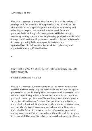 Advantages in the
Use of Assessment Centers May be used in a wide variety of
settings and for a variety of purposesMay be tailored to the
characteristics of a specific jobIn addition to evaluating and
selecting managers, the method may be used for other
purposesTrain and upgrade management skillsEncourage
creativity among research and engineering professionalsResolve
interpersonal and interdepartmental conflictsAssist individuals
in career planningTrain managers in performance
appraisalProvide information for workforce planning and
organization designCost-effective
*
Copyright © 2003 by The McGraw-Hill Companies, Inc. All
rights reserved.
Potential Problems with the
Use of Assessment CentersAdoption of the assessment center
method without analyzing the need for it and without adequate
preparation to use it wiselyBlind acceptance of assessment data
without considering other information on candidates, such as
past and current performanceThe tendency to rate only general
“exercise effectiveness,” rather than performance relative to
individual behavioral dimensions, as the number of dimensions
exceeds the ability of assessors to evaluate each dimension
individually Lack of control over the information generated
during assessment.Failure to evaluate the utility of the program
in terms of dollar benefits relative to costsInadequate feedback
 