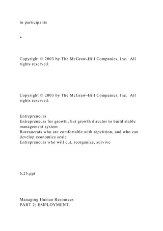 to participants
*
Copyright © 2003 by The McGraw-Hill Companies, Inc. All
rights reserved.
Copyright © 2003 by The McGraw-Hill Companies, Inc. All
rights reserved.
Entrepreneurs
Entrepreneurs for growth, but growth director to build stable
management system
Bureaucrats who are comfortable with repetition, and who can
develop economics scale
Entrepreneurs who will cut, reorganize, survive
6.25.ppt
Managing Human Resources
PART 2: EMPLOYMENT.
 