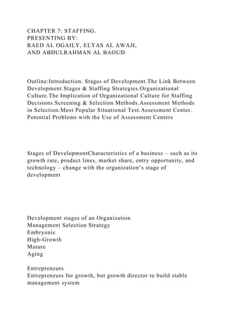 CHAPTER 7: STAFFING.
PRESENTING BY:
RAED AL OGAILY, ELYAS AL AWAJI,
AND ABDULRAHMAN AL BAOUD
Outline:Introduction. Stages of Development.The Link Between
Development Stages & Staffing Strategies.Organizational
Culture.The Implication of Organizational Culture for Staffing
Decisions.Screening & Selection Methods.Assessment Methods
in Selection.Most Popular Situational Test.Assessment Center.
Potential Problems with the Use of Assessment Centers
Stages of DevelopmentCharacteristics of a business – such as its
growth rate, product lines, market share, entry opportunity, and
technology – change with the organization’s stage of
development
Development stages of an Organization
Management Selection Strategy
Embryonic
High-Growth
Mature
Aging
Entrepreneurs
Entrepreneurs for growth, but growth director to build stable
management system
 