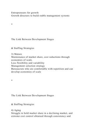 Entrepreneurs for growth
Growth directors to build stable management systems
*
The Link Between Development Stages
& Staffing Strategies
3) Mature
Maintenance of market share, cost reductions through
economies of scale.
Less flexibility and variability
Management selection strategy
Bureaucrats who are comfortable with repetition and can
develop economies of scale
*
The Link Between Development Stages
& Staffing Strategies
4) Aging
Struggle to hold market share in a declining market, and
extreme cost control obtained through consistency and
 