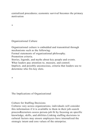 centralized procedures; economic survival becomes the primary
motivation
*
Organizational Culture
Organizational culture is embedded and transmitted through
mechanisms such as the following:
Formal statements of organizational philosophy.
Promotion criteria.
Stories, legends, and myths about key people and events.
What leaders pay attention to, measure, and control.
Implicit, and possibly unconscious, criteria that leaders use to
determine who fits key slots.
*
The Implications of Organizational
Culture for Staffing Decisions
Cultures vary across organizations; individuals will consider
this information if it is available to them in their job-search
processRecruiters assess person-job fit by focusing on specific
knowledge, skills, and abilities.Linking staffing decisions to
cultural factors may ensure employees have internalized the
strategic intent and core values of the enterprise.
 