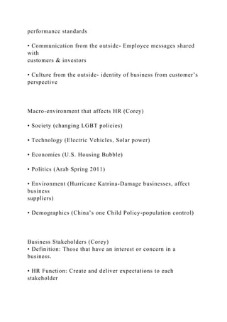 performance standards
• Communication from the outside- Employee messages shared
with
customers & investors
• Culture from the outside- identity of business from customer’s
perspective
Macro-environment that affects HR (Corey)
• Society (changing LGBT policies)
• Technology (Electric Vehicles, Solar power)
• Economies (U.S. Housing Bubble)
• Politics (Arab Spring 2011)
• Environment (Hurricane Katrina-Damage businesses, affect
business
suppliers)
• Demographics (China’s one Child Policy-population control)
Business Stakeholders (Corey)
• Definition: Those that have an interest or concern in a
business.
• HR Function: Create and deliver expectations to each
stakeholder
 