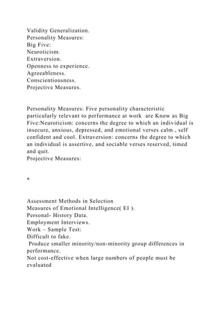 Validity Generalization.
Personality Measures:
Big Five:
Neuroticism.
Extraversion.
Openness to experience.
Agreeableness.
Conscientiousness.
Projective Measures.
Personality Measures: Five personality characteristic
particularly relevant to performance at work are Know as Big
Five:Neuroticism: concerns the degree to which an individual is
insecure, anxious, depressed, and emotional verses calm , self
confident and cool. Extraversion: concerns the degree to which
an individual is assertive, and sociable verses reserved, timed
and quit.
Projective Measures:
*
Assessment Methods in Selection
Measures of Emotional Intelligence( EI ).
Personal- History Data.
Employment Interviews.
Work – Sample Test:
Difficult to fake.
Produce smaller minority/non-minority group differences in
performance.
Not cost-effective when large numbers of people must be
evaluated
 