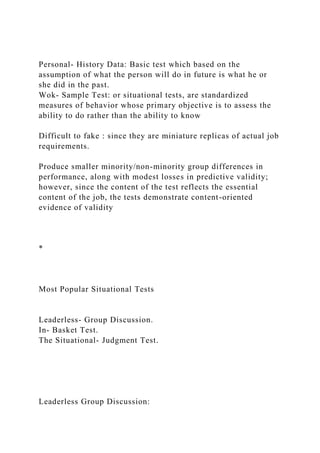 Personal- History Data: Basic test which based on the
assumption of what the person will do in future is what he or
she did in the past.
Wok- Sample Test: or situational tests, are standardized
measures of behavior whose primary objective is to assess the
ability to do rather than the ability to know
Difficult to fake : since they are miniature replicas of actual job
requirements.
Produce smaller minority/non-minority group differences in
performance, along with modest losses in predictive validity;
however, since the content of the test reflects the essential
content of the job, the tests demonstrate content-oriented
evidence of validity
*
Most Popular Situational Tests
Leaderless- Group Discussion.
In- Basket Test.
The Situational- Judgment Test.
Leaderless Group Discussion:
 