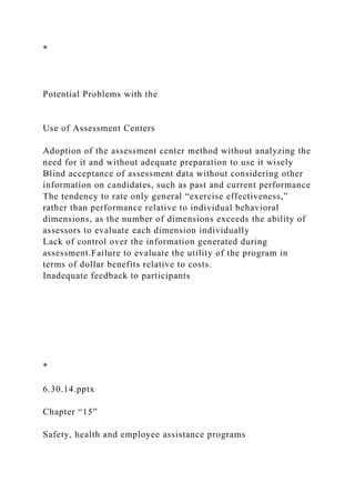 *
Potential Problems with the
Use of Assessment Centers
Adoption of the assessment center method without analyzing the
need for it and without adequate preparation to use it wisely
Blind acceptance of assessment data without considering other
information on candidates, such as past and current performance
The tendency to rate only general “exercise effectiveness,”
rather than performance relative to individual behavioral
dimensions, as the number of dimensions exceeds the ability of
assessors to evaluate each dimension individually
Lack of control over the information generated during
assessment.Failure to evaluate the utility of the program in
terms of dollar benefits relative to costs.
Inadequate feedback to participants
*
6.30.14.pptx
Chapter “15”
Safety, health and employee assistance programs
 