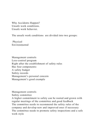 Why Accidents Happen?
Unsafe work conditions.
Unsafe work behavior.
The unsafe work conditions are divided into two groups:
Physical
Environmental
Management controls
Loss-control program
Right after the establishment of safety rules
Has four components:
A safety budget
Safety records
Management’s personal concern
Management’s good example
Management controls
Safety committee
A higher commitment to safety can be rooted and grown with
regular meetings of the committee and good feedback
The committee needs to recommend the safety rules of the
company and develop new and improved ones if necessary
The committee needs to promote safety inspections and a safe
work style
 