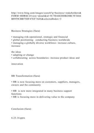 http://www.bing.com/images/search?q=business+stakeholders&
FORM=HDRSC2#view=detail&id=5C7DAB2DDB20BC5F3666
B8959CBB75DF47EF7AE6&selectedIndex=3
Business Strategies (Sara)
• managing risk-operational, strategic and financial
• global positioning- conducting business worldwide
• managing a globally diverse workforce- increase culture,
increase
the ideas
• adapting or change
• collaborating across boundaries- increase product ideas and
innovation
HR Transformation (Sara)
• HR is now focusing more on customers, suppliers, managers,
owners and the community
• HR is now more integrated in many business support
functions
• HR is focusing more in delivering value to the company
Conclusion (Sara)
6.23.14.pptx
 