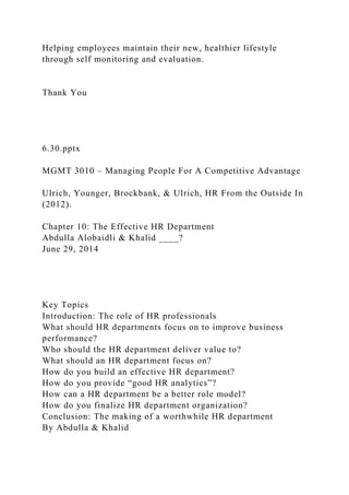 Helping employees maintain their new, healthier lifestyle
through self monitoring and evaluation.
Thank You
6.30.pptx
MGMT 3010 – Managing People For A Competitive Advantage
Ulrich, Younger, Brockbank, & Ulrich, HR From the Outside In
(2012).
Chapter 10: The Effective HR Department
Abdulla Alobaidli & Khalid ____?
June 29, 2014
Key Topics
Introduction: The role of HR professionals
What should HR departments focus on to improve business
performance?
Who should the HR department deliver value to?
What should an HR department focus on?
How do you build an effective HR department?
How do you provide “good HR analytics”?
How can a HR department be a better role model?
How do you finalize HR department organization?
Conclusion: The making of a worthwhile HR department
By Abdulla & Khalid
 
