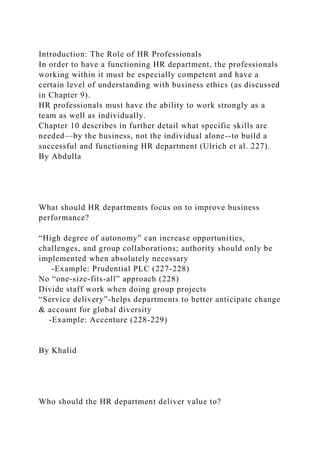Introduction: The Role of HR Professionals
In order to have a functioning HR department, the professionals
working within it must be especially competent and have a
certain level of understanding with business ethics (as discussed
in Chapter 9).
HR professionals must have the ability to work strongly as a
team as well as individually.
Chapter 10 describes in further detail what specific skills are
needed—by the business, not the individual alone--to build a
successful and functioning HR department (Ulrich et al. 227).
By Abdulla
What should HR departments focus on to improve business
performance?
“High degree of autonomy” can increase opportunities,
challenges, and group collaborations; authority should only be
implemented when absolutely necessary
-Example: Prudential PLC (227-228)
No “one-size-fits-all” approach (228)
Divide staff work when doing group projects
“Service delivery”-helps departments to better anticipate change
& account for global diversity
-Example: Accenture (228-229)
By Khalid
Who should the HR department deliver value to?
 