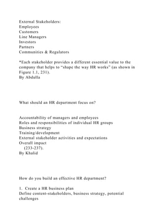 External Stakeholders:
Employees
Customers
Line Managers
Investors
Partners
Communities & Regulators
*Each stakeholder provides a different essential value to the
company that helps to “shape the way HR works” (as shown in
Figure 1.1, 231).
By Abdulla
What should an HR department focus on?
Accountability of managers and employees
Roles and responsibilities of individual HR groups
Business strategy
Training/development
External stakeholder activities and expectations
Overall impact
(233-237).
By Khalid
How do you build an effective HR department?
1. Create a HR business plan
Define content-stakeholders, business strategy, potential
challenges
 