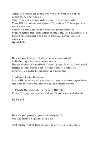 Articulate vision-set goals, who you are, what you want to
accomplish, what you do
Specify outcomes-measurable, specific goals to reach
Make HR investments-analysis of “cost-benefit”, how you can
reach outcomes
Create HR structure-divide work and responsibilities
Prepare action plan-more detail of structure, with deadlines, etc.
Ensure HR competencies-how to improve, current state of
outcomes
By Abdulla
How do you finalize HR department organization?
1. Define organization design choices
Design choices: Centralized, Decentralized, Matrix, Outsourced
Different roles within each: service centers, centers of
expertise, embedded, corporate, & outsourced.
2. Align HR with Business
Match HR structure with business structure; choose appropriate
structure for your organization & their mission/goals
3. Clarify Responsibilities for each HR role
Create “engagement contract”-how HR roles will collaborate
By Khalid
How do you provide “good HR analytics”?
Use qualitative & quantitative data
“HR metrics”-shift from measuring activities to outcomes
 