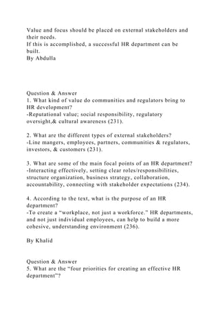 Value and focus should be placed on external stakeholders and
their needs.
If this is accomplished, a successful HR department can be
built.
By Abdulla
Question & Answer
1. What kind of value do communities and regulators bring to
HR development?
-Reputational value; social responsibility, regulatory
oversight,& cultural awareness (231).
2. What are the different types of external stakeholders?
-Line mangers, employees, partners, communities & regulators,
investors, & customers (231).
3. What are some of the main focal points of an HR department?
-Interacting effectively, setting clear roles/responsibilities,
structure organization, business strategy, collaboration,
accountability, connecting with stakeholder expectations (234).
4. According to the text, what is the purpose of an HR
department?
-To create a “workplace, not just a workforce.” HR departments,
and not just individual employees, can help to build a more
cohesive, understanding environment (236).
By Khalid
Question & Answer
5. What are the “four priorities for creating an effective HR
department”?
 