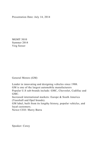 Presentation Date: July 14, 2014
MGMT 3010
Summer 2014
Virg Setzer
General Motors (GM)
Leader in innovating and designing vehicles since 1908.
GM is one of the largest automobile manufacturers
Popular U.S sub-brands include: GMC, Chevrolet, Cadillac and
GMC.
Increased international markets: Europe & South America
(Vauxhall and Opel brands).
GM label, built from its lengthy history, popular vehicles, and
loyal customers.
Newer CEO: Marry Barra
Speaker: Corey
 