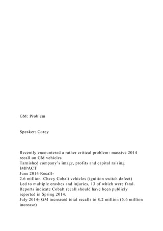 GM: Problem
Speaker: Corey
Recently encountered a rather critical problem- massive 2014
recall on GM vehicles
Tarnished company’s image, profits and capital raising
IMPACT
June 2014 Recall-
2.6 million Chevy Cobalt vehicles (ignition switch defect)
Led to multiple crashes and injuries, 13 of which were fatal.
Reports indicate Cobalt recall should have been publicly
reported in Spring 2014.
July 2014- GM increased total recalls to 8.2 million (5.6 million
increase)
 