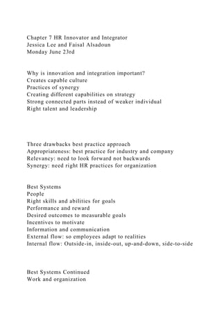 Chapter 7 HR Innovator and Integrator
Jessica Lee and Faisal Alsadoun
Monday June 23rd
Why is innovation and integration important?
Creates capable culture
Practices of synergy
Creating different capabilities on strategy
Strong connected parts instead of weaker individual
Right talent and leadership
Three drawbacks best practice approach
Appropriateness: best practice for industry and company
Relevancy: need to look forward not backwards
Synergy: need right HR practices for organization
Best Systems
People
Right skills and abilities for goals
Performance and reward
Desired outcomes to measurable goals
Incentives to motivate
Information and communication
External flow: so employees adapt to realities
Internal flow: Outside-in, inside-out, up-and-down, side-to-side
Best Systems Continued
Work and organization
 