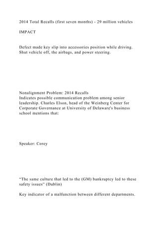 2014 Total Recalls (first seven months) - 29 million vehicles
IMPACT
Defect made key slip into accessories position while driving.
Shut vehicle off, the airbags, and power steering.
Nonalignment Problem: 2014 Recalls
Indicates possible communication problem among senior
leadership. Charles Elson, head of the Weinberg Center for
Corporate Governance at University of Delaware's business
school mentions that:
Speaker: Corey
“The same culture that led to the (GM) bankruptcy led to these
safety issues'' (Dublin)
Key indicator of a malfunction between different departments.
 