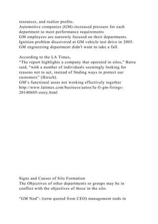 resources, and realize profits.
Automotive companies (GM)-increased pressure for each
department to meet performance requirements
GM employees are narrowly focused on their departments.
Ignition problem discovered at GM vehicle test drive in 2005.
GM engineering department didn't want to take a fall.
According to the LA Times,
“The report highlights a company that operated in silos," Barra
said, "with a number of individuals seemingly looking for
reasons not to act, instead of finding ways to protect our
customers” (Hirsch).
GM’s functional areas not working effectively together
http://www.latimes.com/business/autos/la-fi-gm-firings-
20140605-story.html
Signs and Causes of Silo Formation
The Objectives of other departments or groups may be in
conflict with the objectives of those in the silo.
“GM Nod”- (term quoted from CEO) management nods in
 